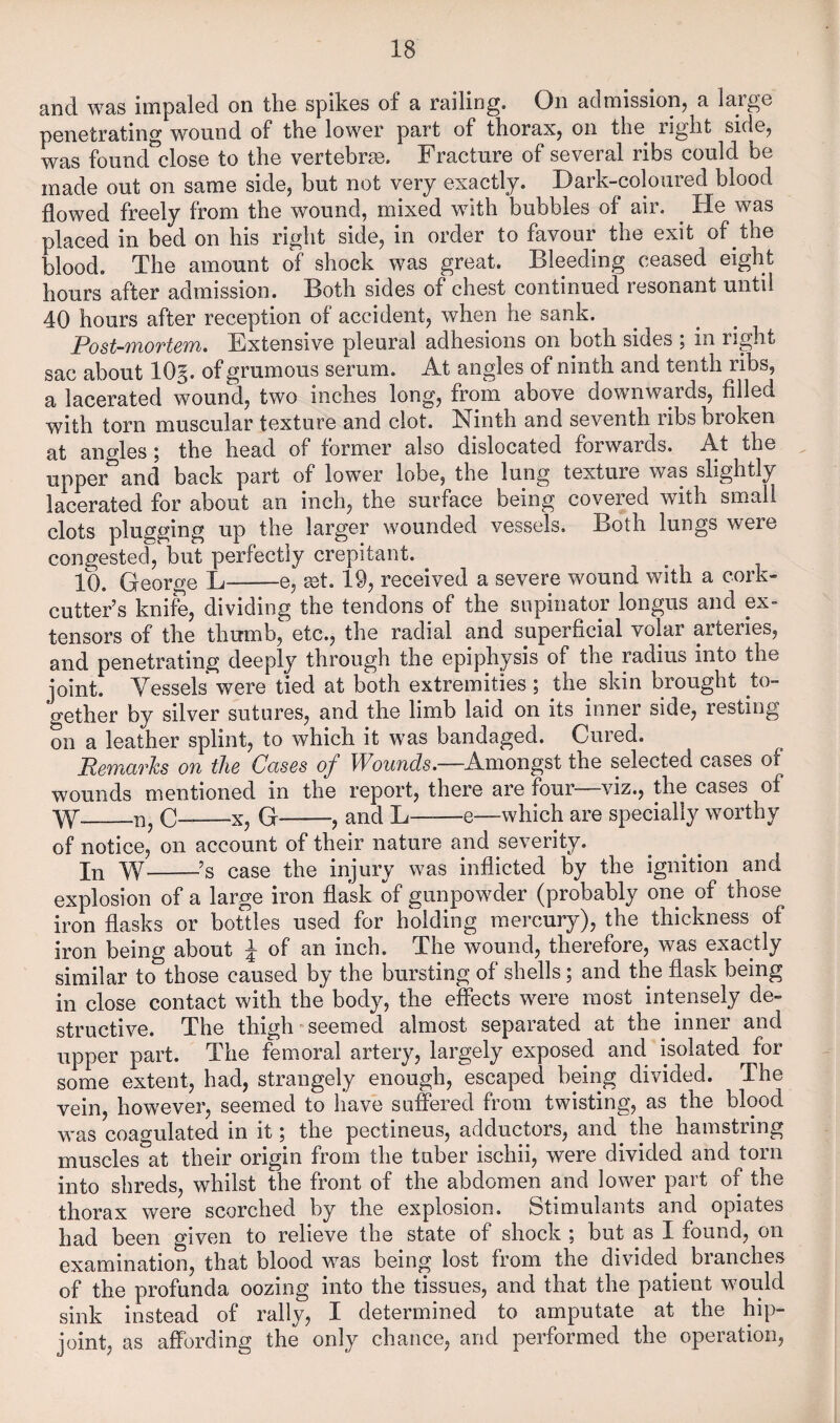 and was impaled on the spikes of a railing. On admission, a large penetrating wound of the lower part of thorax, on the right side, was found'^close to the vertebras. Fracture of several ribs could be made out on same side, but not very exactly. Dark-coloured blood flowed freely from the wound, mixed with bubbles of air. ^ He was placed in bed on his right side, in order to favonr the exit of the blood. The amount of shock was great. Bleeding ceased eight hours after admission. Both sides of chest continued resonant until 40 hours after reception of accident, when he sank. Post-mortem. Extensive pleural adhesions on both sides ; in right sac about 10§. of grumous serum. At angles of ninth and tenth ribs, a lacerated wound, two inches long, from above downwards, filled with torn muscular texture and clot. Ninth and seventh ribs broken at angles \ the head of former also dislocated forwards. At the upper and back part of lower lobe, the lung texture was slightly lacerated for about an inch, the surface being covered with small clots plugging up the larger wounded vessels. Both lungs were congested, but perfectly crepitant. lb. George L-e, tet. 19, received a severe wound with a cork- cutter’s knife, dividing the tendons of the supinator longus and ex¬ tensors of the thumb, etc., the radial and superficial volar arteries, and penetrating deeply through the epiphysis of the radius into the joint. Vessels were tied at both extremities ; the skin brought to¬ gether by silver sutures, and the limb laid on its inner side, resting on a leather splint, to which it was bandaged. Cured. Remarks on the Cases of Wounds.—Amongst the selected cases of wounds mentioned in the report, there are four—viz., the cases of W_n, C--X, G-, and L-e—which are specially worthy of notice, on account of their nature and severity. In W-’s case the injury was inflicted by the ignition and explosion of a large iron flask of gunpowder (probably one of those iron flasks or bottles used for holding mercury), the thickness of iron being about ^ of an inch. The wound, therefore, was exactly similar to those caused by the bursting of shells; and the flask being in close contact with the body, the effects were most intensely de¬ structive. The thigh “Seemed almost separated at the inner and upper part. The femoral artery, largely exposed and isolated for some extent, had, strangely enough, escaped being divided. The vein, however, seemed to have suffered from twisting, as the blood was coagulated in it; the pectineus, adductors, and the hamstring muscles at their origin from the tuber ischii, were divided and torn into shreds, whilst the front of the abdomen and lower part of the thorax were scorched by the explosion. Stimulants and opiates had been given to relieve the state of shock ; but as I found, on examination, that blood was being lost from the divided branches of the profunda oozing into the tissues, and that the patient would sink instead of rally, I determined to amputate at the hip- joint, as affording the only chance, and performed the operation,