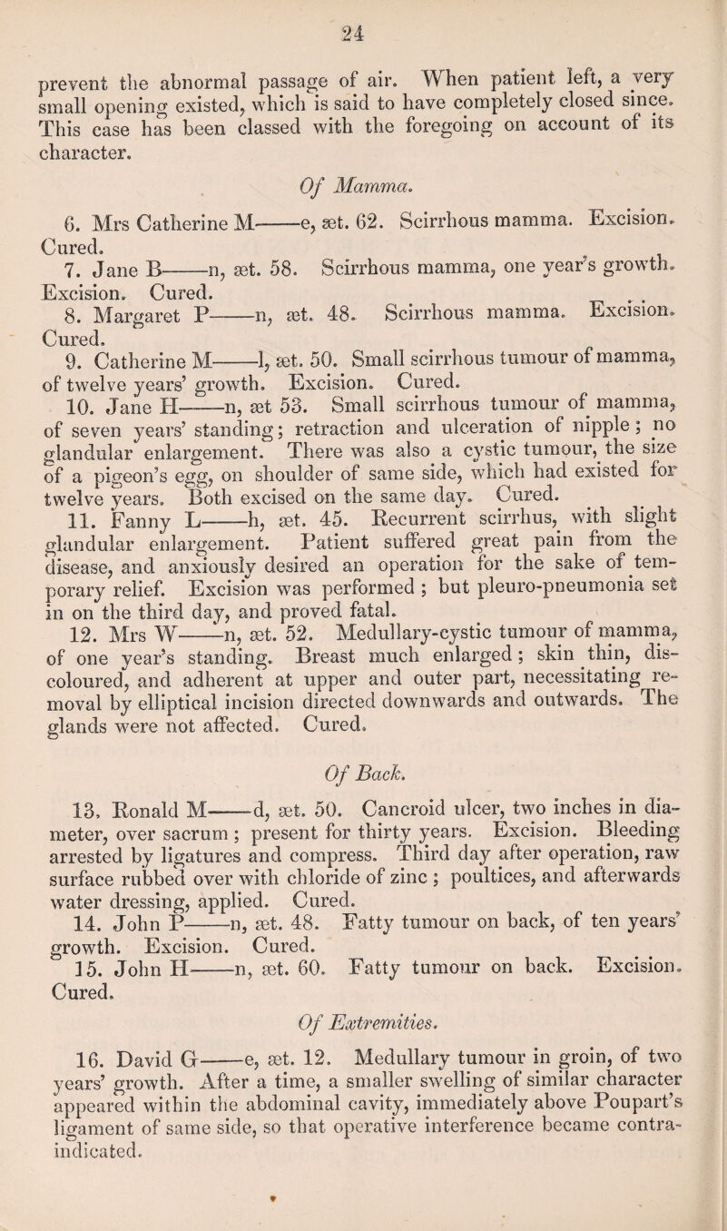 prevent tlie abnormal passage of air. W^hen patient left, a very small opening existed, which is said to have completely closed since. This case has been classed with the foregoing on account of its character. Of Mamma. 6. Mrs Catherine M--e, ^t. 62. Scirrhous mamma. Excision, Cured. 7. Jane B-n, set. 58. Scirrhous mamma, one year’s growth. Excision, Cured. 8. Margaret P-n, sqL 48, Scirrhous mamma. Excision, Cured, 9. Catherine M-set, 50. Small scirrhous tumour of mamma^ of twelve years’ growth. Excision, Cured. 10. Jane H—n, ^t 53. Small scirrhous tumour of mamma, of seven years’ standing; retraction and ulceration of nipple; no glandular enlargement. There was also a cystic tumour,^ the size of a pigeon’s egg, on shoulder of same side, which had existed for twelve years. Both excised on the same day. Cured, 11. Fanny L-h, set. 45. Recurrent scirrhus,^ with slight glandular enlargement. Patient suffered great pain from the disease, and anxiously desired an operation for the sake of tem¬ porary relief. Excision was performed ; but pleuro-pneumonia set in on the third day, and proved fatal. 12. Mrs W-n, set. 52. Medullary-cystic tumour of mamma^ of one year’s standing. Breast much enlarged; skin thin, dis¬ coloured, and adherent at upper and outer part, necessitating re¬ moval by elliptical incision directed downwards and outwards. The glands were not affected. Cured. Of Bach. 13. Ronald M-—d, set. 50. Cancroid ulcer, two inches in dia¬ meter, over sacrum ; present for thirty years. Excision. Bleeding arrested by ligatures and compress. Third day after operation, raw surface rubbed over with chloride of zinc ; poultices, and afterwards water dressing, applied. Cured. 14. John P-n, set. 48. Fatty tumour on back, of ten years’ growth. Excision. Cured. 15. John -n, set. 60. Fatty tumour on back. Excision. Cured. Of Extremities. 16. David G--e, set. 12, Medullary tumour in groin, of two years’ growth. After a time, a smaller swelling of similar character appeared within the abdominal cavity, immediately above Poupart s ligament of same side, so that operative interference became contra¬ indicated.