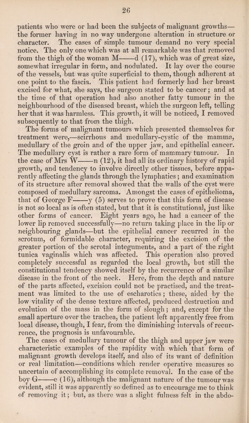 patients who were or had been the subjects of malignant growths— the former having in no way undergone alteration in structure or character. The cases of simple tumour demand no very special notice. The only one which was at all remarkable was that removed from the thigh of the woman M——d (17), which was of great size, somewhat irregular in form, and nodulated. It lay over the course of the vessels, but was quite superficial to them, though adherent at one point to the fascia. This patient had formerly had her breast excised for what, she says, the surgeon stated to be cancer; and at the time of that operation had also another fatty tumour in the neighbourhood of the diseased breast, which the surgeon left, telling her that it was harmless. This growth, it will be noticed, I removed subsequently to that from the thigh. The forms of malignant tumours which presented themselves for treatment were,—scirrhous and medullary-cystic of the mamma, medullary of the groin and of the upper jaw, and epithelial cancer. The medullary cyst is rather a rare form of mammary tumour. In the case of Mrs W-n (12), it had all its ordinary history of rapid growth, and tendency to involve directly other tissues, before appa¬ rently affecting the glands through the lymphatics; and examination of its structure after removal showed that the walls of the cyst w^ere composed of medullary sarcoma. Amongst the cases of epithelioma, that of George F--y (5) serves to prove that this form of disease is not so local as is often stated, but that it is constitutional, just like other forms of cancer. Eight years ago, he had a cancer of the lower lip removed successfully—no return taking place in the lip or neighbouring glands—but the epithelial cancer recurred in the scrotum, of formidable character, requiring the excision of the greater portion of the scrotal integuments, and a part of the right tunica vaginalis which was affected. This operation also proved completely successful as regarded the local growth, but still the constitutional tendency showed itself by the recurrence of a similar disease in the front of the neck. Here, from the depth and nature of the parts affected, excision could not be practised, and the treat¬ ment was limited to the use of escharotics; these, aided by the low vitality of the dense texture affected, produced destruction and evolution of the mass in the form of slough; and, except for the small aperture over the trachea, the patient left apparently free from local disease, though, I fear, from the diminishing intervals of recur¬ rence, the prognosis is unfavourable. The cases of medullary tumour of the thigh and upper jaw were characteristic examples of the rapidity with which that form of malignant growth develops itself, and also of its w^ant of definition or real limitation—conditions which render operative measures so uncertain of accomplishing its complete removal. In the case of the boy G-e (16), although the malignant nature of the tumour w^as evident, still it was apparently so defined as to encourage me to think of removing it; but, as there was a slight fulness felt in the abdo-