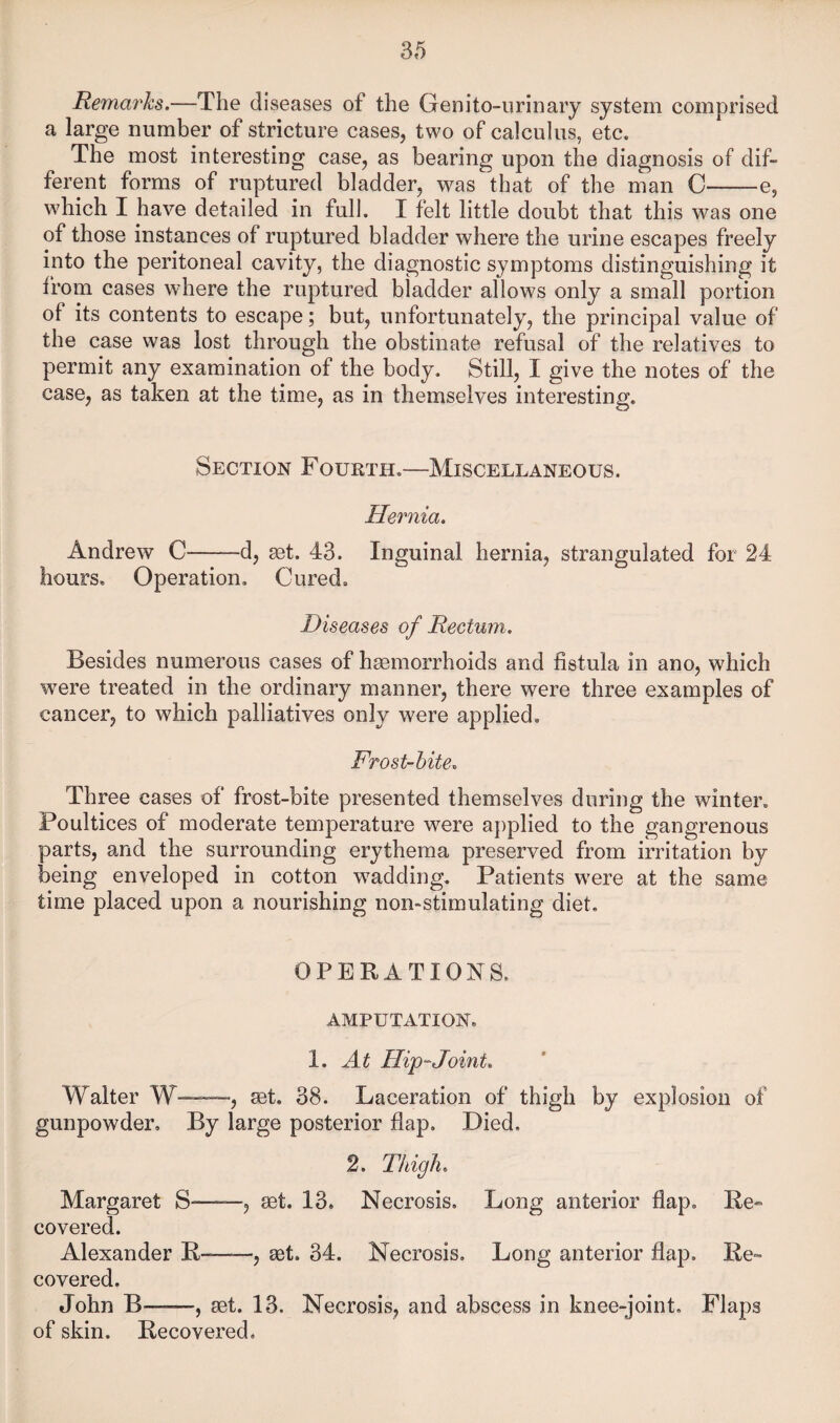Rema7'hs.—The diseases of the Genito-iirinaiy system comprised a large number of stricture cases, two of calculus, etc. The most interesting case, as bearing upon the diagnosis of dif¬ ferent forms of ruptured bladder, was that of the man C-e, which I have detailed in full, I felt little doubt that this was one of those instances of ruptured bladder where the urine escapes freely into the peritoneal cavity, the diagnostic symptoms distinguishing it from cases where the ruptured bladder allows only a small portion of its contents to escape; but, unfortunately, the principal value of the case was lost through the obstinate refusal of the relatives to permit any examination of the body. Still, I give the notes of the case, as taken at the time, as in themselves interesting. Section Fourth.—Miscellaneous. Hei^nia. Andrew C-d, ^t. 43. Inguinal hernia, strangulated for 24 hours. Operation, Cured, Diseases of Rectum. Besides numerous cases of hsemorrhoids and fistula in ano, which were treated in the ordinary manner, there were three examples of cancer, to which palliatives only were applied. Frost-hite. Three cases of frost-bite presented themselves during the winter. Poultices of moderate temperature were applied to the gangrenous parts, and the surrounding erythema preserved from irritation by being enveloped in cotton wadding. Patients were at the same time placed upon a nourishing nomstimulating diet. OPERATIONS. AMPUTATION. 1. At Hip-Joint. Walter W——, set. 38. Laceration of thigh by explosion of gunpowder. By large posterior flap. Died. 2. Thigh. Margaret S-——, set. 13. Necrosis, Long anterior flap. Re¬ covered. Alexander R——, set. 34. Necrosis, Long anterior flap. Re- covered, John B—, set, 13. Necrosis, and abscess in knee-joint. Flaps of skin. Recovered,