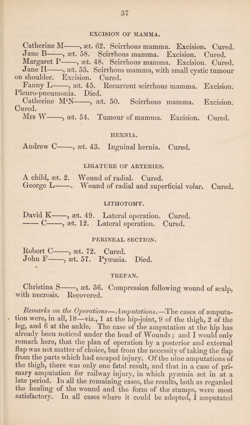EXCISION OF MAMMA. Catherine M-, xt. 62. Scirrhous mamma. Excision. Cured. Jane B-, aet. 58. Scirrhous mamma. Excision. Cured. Margaret P-, ^t. 48. Scirrhous mamma. Excision. Cured. Jane H-, get. 53. Scirrhous mamma, with small cystic tumour on shoulder. Excision. Cured. Fanny L-, ^t. 45. Recurrent scirrhous mamma. Excision. Pleuro-pneumonia. Died. Catherine M^N-, get. 50. Scirrhous mamma. Excision. Cured. Mrs W-, aet. 54. Tumour of mamma. Excision. Cured. HEENIA. Andrew C-, get. 43. Inguinal hernia. Cured. LIGATURE OF ARTERIES. A child, get. 2. W^ound of radial. Cured. George L-. Wound of radial and superficial volar. Cured. LITHOTOMY. David K— —, get. 49. Lateral operation. Cured. -C-, ^t. 12. Lateral operation. Cured. PERINEAL SECTION. Robert C-, get. 72. Cured. John F-, ^t. 57. Pygemia. Died. TREPAN. Christina S-, get. 36. Compression following wound of scalp, with necrosis. Recovered. Remarks on the Operations—-Amputations.—The cases of amputa- . tion were, in all, 18—viz., 1 at the hip-joint, 9 of the thigh, 2 of the leg, and 6 at the ankle. The case of the amputation at the hip has already been noticed under the head of Wounds ; and I would only remark here, that the plan of operation by a posterior and external fiap was not matter of choice, but from the necessity of taking the fiap from the parts which had escaped injury. Of the nine amputations of the thigh, there was only one fatal result, and that in a case of pri¬ mary amputation for railway injury, in which pygemia set in at a late period. In all the remaining cases, the results, both as regarded the healing of the wound and the form of the stumps, were most satisfactory. In all cases where it could be adopted, I amputated