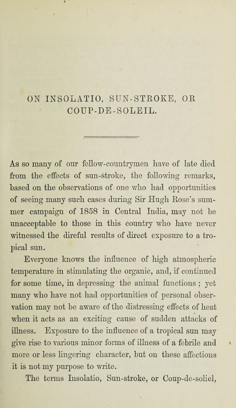 ON INSOLATIO, SUN-STROKE, OR COUP-DE-SOLEIL. As so many of our fellow-countrymen have of late died from the effects of sun-stroke, the following remarks, based on the observations of one who had opportunities of seeing many such cases during Sir Hugh Rose’s sum¬ mer campaign of 1858 in Central India, may not he unacceptable to those in this country who have never witnessed the direful results of direct exposure to a tro¬ pical sun. Everyone knows the influence of high atmospheric temperature in stimulating the organic, and, if continued for some time, in depressing the animal functions ; yet many who have not had opportunities of personal obser¬ vation may not he aware of the distressing effects of heat when it acts as an exciting cause of sudden attacks of illness. Exposure to the influence of a tropical sun may give rise to various minor forms of illness of a febrile and more or less lingering character, but on these affections it is not my purpose to write. The terms Insolatio, Sun-stroke, or Coup-de-soliel,