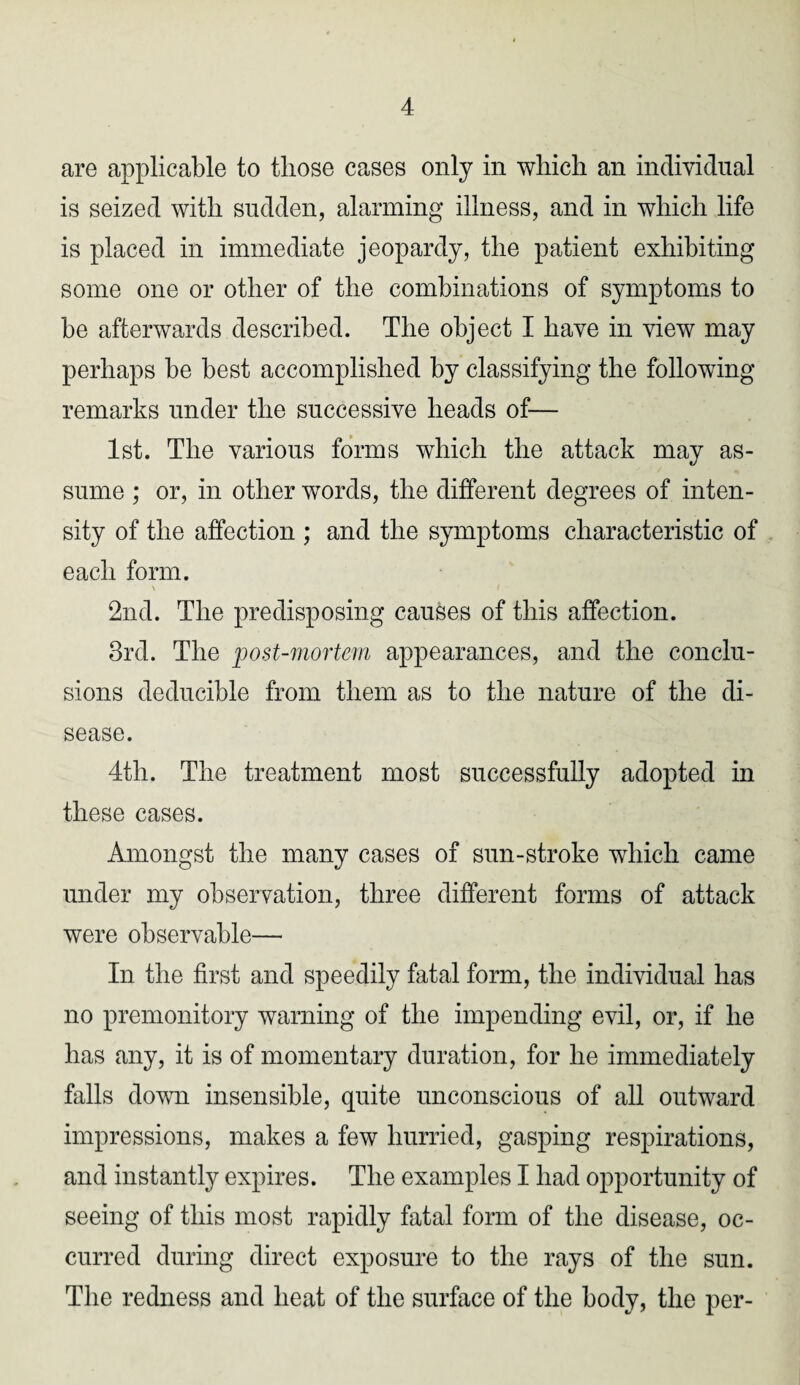 are applicable to those cases only in which an individual is seized with sudden, alarming illness, and in which life is placed in immediate jeopardy, the patient exhibiting some one or other of the combinations of symptoms to be afterwards described. The object I have in view may perhaps be best accomplished by classifying the following remarks under the successive heads of— 1st. The various forms which the attack may as¬ sume ; or, in other words, the different degrees of inten¬ sity of the affection ; and the symptoms characteristic of each form. \ i 2nd. The predisposing causes of this affection. 3rd. The post-mortem appearances, and the conclu¬ sions deducible from them as to the nature of the di¬ sease. 4th. The treatment most successfully adopted in these cases. Amongst the many cases of sun-stroke which came under my observation, three different forms of attack were observable— In the first and speedily fatal form, the individual has no premonitory warning of the impending evil, or, if he has any, it is of momentary duration, for he immediately falls down insensible, quite unconscious of all outward impressions, makes a few hurried, gasping respirations, and instantly expires. The examples I had opportunity of seeing of this most rapidly fatal form of the disease, oc¬ curred during direct exposure to the rays of the sun. The redness and heat of the surface of the body, the per-