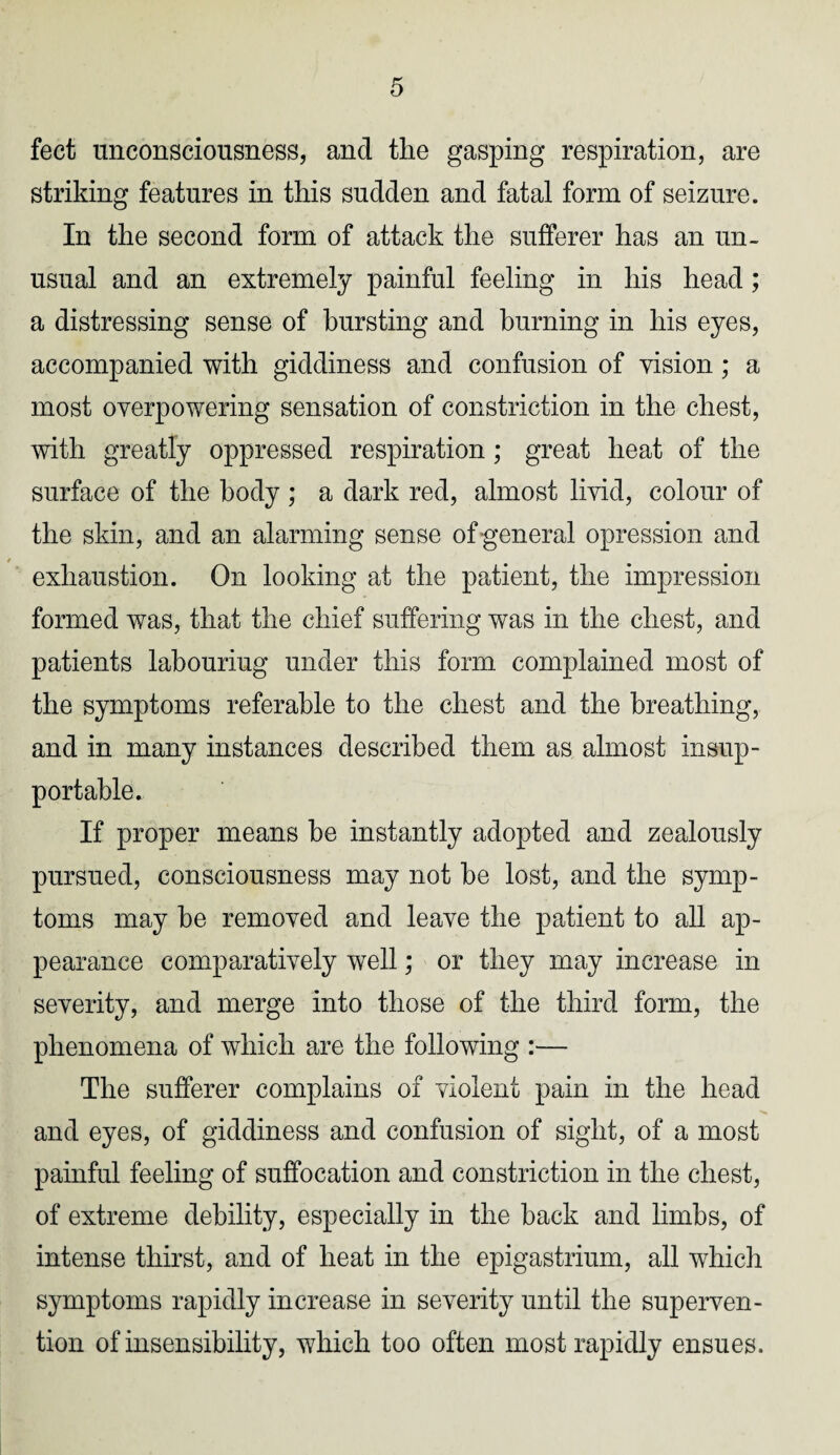 feet unconsciousness, and the gasping respiration, are striking features in this sudden and fatal form of seizure. In the second form of attack the sufferer has an un¬ usual and an extremely painful feeling in his head; a distressing sense of bursting and burning in his eyes, accompanied with giddiness and confusion of vision; a most overpowering sensation of constriction in the chest, with greatly oppressed respiration; great heat of the surface of the body ; a dark red, almost livid, colour of the skin, and an alarming sense of general opression and exhaustion. On looking at the patient, the impression formed was, that the chief suffering was in the chest, and patients labouring under this form complained most of the symptoms referable to the chest and the breathing, and in many instances described them as almost insup¬ portable. If proper means be instantly adopted and zealously pursued, consciousness may not be lost, and the symp¬ toms may be removed and leave the patient to all ap¬ pearance comparatively well; or they may increase in severity, and merge into those of the third form, the phenomena of which are the following :— The sufferer complains of violent pain in the head and eyes, of giddiness and confusion of sight, of a most painful feeling of suffocation and constriction in the chest, of extreme debility, especially in the back and limbs, of intense thirst, and of heat in the epigastrium, all which symptoms rapidly increase in severity until the superven¬ tion of insensibility, which too often most rapidly ensues.