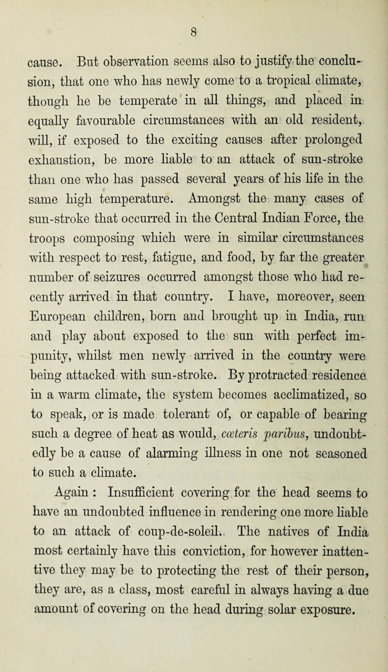 cause. But observation seems also to justify the conclu¬ sion, that one who has newly come to a tropical climate, though he be temperate in all things, and placed in equally favourable circumstances with an old resident, will, if exposed to the exciting causes after prolonged exhaustion, be more liable to an attack of sun-stroke than one who has passed several years of his life in the same high temperature. Amongst the many cases of sun-stroke that occurred in the Central Indian Force, the troops composing which were in similar circumstances with respect to rest, fatigue, and food, by far the greater number of seizures occurred amongst those who had re¬ cently arrived in that country. I have, moreover, seen European children, bom and brought up in India, run and play about exposed to the sun with perfect im¬ punity, whilst men newly arrived in the country were being attacked with sun-stroke. By protracted residence in a warm climate, the system becomes acclimatized, so to speak, or is made tolerant of, or capable of bearing such a degree of heat as would, coeteris paribus, undoubt¬ edly be a cause of alarming illness in one not seasoned to such a climate. Again : Insufficient covering for the head seems to have an undoubted influence in rendering one more liable to an attack of coup-de-soleil., The natives of India most certainly have this conviction, for however inatten¬ tive they may be to protecting the rest of their person, they are, as a class, most careful in always having a due amount of covering on the head during solar exposure.