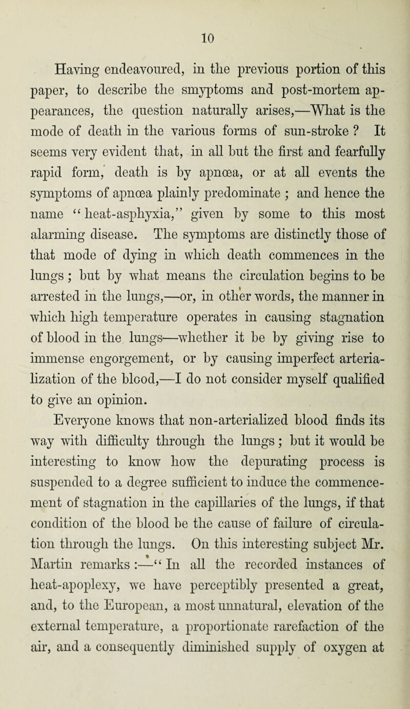 Having endeavoured, in the previous portion of this paper, to describe the smyptoms and post-mortem ap¬ pearances, the question naturally arises,—What is the mode of death in the various forms of sun-stroke ? It seems very evident that, in all hut the first and fearfully rapid form, death is by apncea, or at all events the symptoms of apnoea plainly predominate ; and hence the name “ lieat-asphyxia,” given by some to this most alarming disease. The symptoms are distinctly those of that mode of dying in which death commences in the lungs; hut by what means the circulation begins to be arrested in the lungs,—or, in other words, the manner in which high temperature operates in causing stagnation of blood in the lungs—whether it be by giving rise to immense engorgement, or by causing imperfect arteria- lization of the blood,—I do not consider myself qualified to give an opinion. Everyone knows that non-arterialized blood finds its way with difficulty through the lungs; but it would be interesting to know how the depurating process is suspended to a degree sufficient to induce the commence¬ ment of stagnation in the capillaries of the lungs, if that condition of the blood be the cause of failure of circula¬ tion through the lungs. On this interesting subject Mr. Martin remarks :—“ In all the recorded instances of heat-apoplexy, wTe have perceptibly presented a great, and, to the European, a most unnatural, elevation of the external temperature, a proportionate rarefaction of the air, and a consequently diminished supply of oxygen at