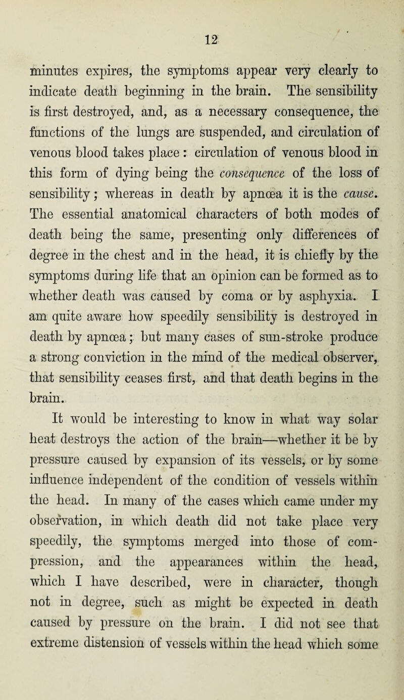 minutes expires, the symptoms appear very clearly to indicate death beginning in the brain. The sensibility is first destroyed, and, as a necessary consequence, the functions of the lungs are suspended, and circulation of venous blood takes place : circulation of venous blood in this form of dying being the consequence of the loss of sensibility; whereas in death by apnoea it is the cause. The essential anatomical characters of both modes of death being the same, presenting only differences of degree in the chest and in the head, it is chiefly by the symptoms during life that an opinion can be formed as to whether death was caused by coma or by asphyxia. I am quite aware how speedily sensibility is destroyed in death by apnoea; but many cases of sun-stroke produce a strong conviction in the mind of the medical observer, that sensibility ceases first, and that death begins in the brain. It would be interesting to know in what way solar heat destroys the action of the brain—whether it be by pressure caused by expansion of its vessels, or by some influence independent of the condition of vessels within the head. In many of the cases which came under my observation, in which death did not take place very speedily, the symptoms merged into those of com¬ pression, and the appearances within the head, which I have described, were in character, though not in degree, such as might be expected in death caused by pressure on the brain. I did not see that extreme distension of vessels within the head which some