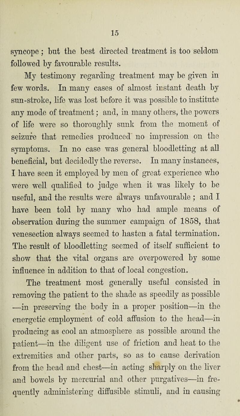 syncope; but the best directed treatment is too seldom followed by favourable results. My testimony regarding treatment may be given in few words. In many cases of almost instant death by sun-stroke, life was lost before it was possible to institute any mode of treatment; and, in many others, the powers of life were so thoroughly sunk from the moment of seizure that remedies produced no impression on the symptoms. In no case was general bloodletting at all beneficial, but decidedly the reverse. In many instances, I have seen it employed by men of great experience who were well qualified to judge when it was likely to be useful, and the results were always unfavourable ; and I have been told by many who had ample means of observation during the summer campaign of 1858, that venesection always seemed to hasten a fatal termination. The result of bloodletting seemed of itself sufficient to show that the vital organs are overpowered by some influence in addition to that of local congestion. The treatment most generally useful consisted in removing the patient to the shade as speedily as possible —in preserving the body in a proper position—in the energetic employment of cold affusion to the head—in producing as cool an atmosphere as possible around the patient—in the diligent use of friction and heat to the extremities and other parts, so as to cause derivation from the head and chest—in acting sharply on the liver and bowels by mercurial and other purgatives—in fre¬ quently administering diffusible stimuli, and in causing