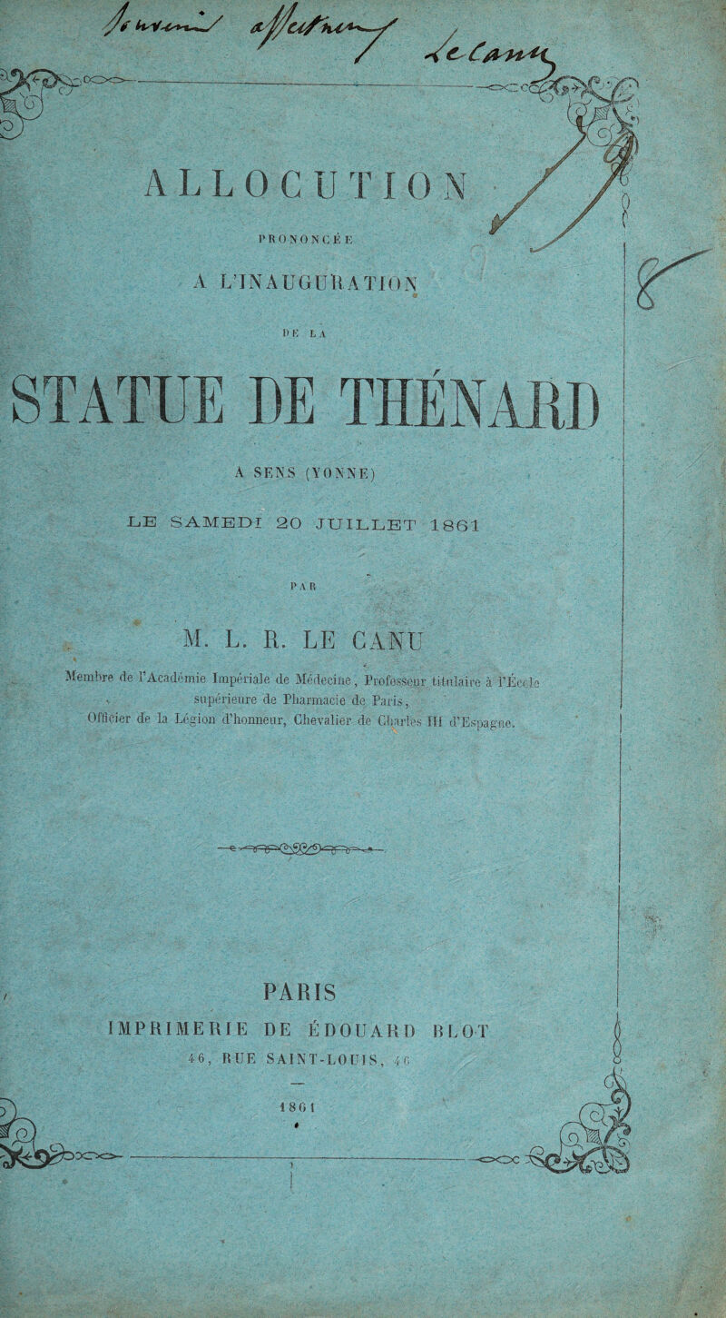 fi* ALLOCUTI0 N P R 0 N 0 N C É E A L’IN A U G U II A T10 N P K L A STATUE DE THÉNARD A SENS (YONNE) LE SAMEDI 20 JUILLET 1861 PA R Y I. L. R. LE CANU Membre de l’Académie Impériale de Médecine, Professeur titulaire à PÉec-Ic supérieure de Pliarmacie de Paris, Officier de la Légion d’honneur, Chevalier de Charles III d’Espagne. -g- PARIS IMPRIMERIE DE ÉDOUARD B LOT 46, RUE SAINT-LOUIS, 40