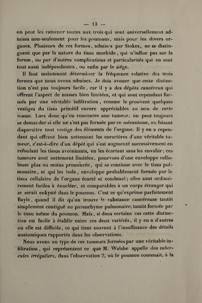 on peut les ramener toutes aux trois qui sont universellement ad¬ mises non-seulement pour les poumons, mais pour les divers or¬ ganes. Plusieurs de ces formes, admises par Stokes, ne se distin¬ guent que par la nature du tissu morbide, qui n’influe pas sur la forme, ou par d’autres complications et particularités qui en sont tout aussi indépendantes, ou enfin par le siège. Il faut maintenant déterminer la fréquence relative des trois formes que nous avons admises. Je dois avouer que cette distinc¬ tion n’est pas toujours facile, car il y a des dépôts cancéreux qui offrent l’aspect de masses bien limitées, et qui sont cependant for¬ més par une véritable infiltration , comme le prouvent quelques vestiges du tissu primitif encore appréciables au sein de celte masse. Lors donc qu’on rencontre une tumeur, on peut toujours se demander si elle ne s’est pas formée parce mécanisme, en faisant disparaître tout vestige des éléments de l’organe. Il y en a cepen¬ dant qui offrent bien nettement les caractères d’une véritable tu¬ meur, c’est-à-dire d’un dépôt qui s’est augmenté successivement en refoulant les tissus avoisinants, en les écartant sans les envahir; ces tumeurs sont nettement limitées, pourvues d’une enveloppe cellu¬ leuse plus ou moins prononcée, qui se continue avec le tissu pul¬ monaire , et qui les isole, enveloppe probablement formée par le tissu cellulaire de l’organe écarté et condensé ; elles sont ordinai¬ rement faciles à énucléer, et comparables à un corps étranger qui se serait enkysté dans le poumon. C’est ce qu’exprime parfaitement Bayle , quand il dit qu’on trouve la substance cancéreuse tantôt simplement contiguë au parenchyme pulmonaire, tantôt formée par le tissu même du poumon. Mais, si dans certains cas cette distinc¬ tion est facile à établir entre ces deux variétés, il y en a d’autres où elle est difficile, ce qui tient souvent à l’insuffisance des détails anatomiques rapportés dans les observations. Nous avons un type de ces tumeurs formées par une véritable in¬ filtration , qui représentent ce que M. Walshe appelle des tuber¬ cules irréguliers^ dans l’observation 2, où le poumon contenait, à la