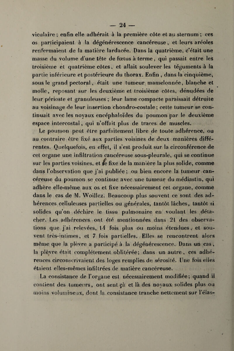 viculaire ; enfin elle adhérait à la première côte et au sternum ; ces os participaient à la dégénérescence cancéreuse, et leurs aréoles renfermaient de la matière lardacée. Dans la quatrième, c’était une masse du volume d une tête de fœtus à terme, qui passait entre les troisième et quatrième côtes, et allait soulever les téguments à la partie inférieure et postérieure du thorax. Enfin , dans la cinquième, sous le grand pectoral, était une tumeur mamelonnée, blanche et molle, reposant sur les deuxième et troisième côtes, dénudées de leur périoste et granuleuses ; leur lame compacte paraissait détruite au voisinage de leur insertion chondro-costale ; cette tumeur se con¬ tinuait avec les noyaux encéphaloïdes du poumon par le deuxième espace intercostal, qui n’offait plus de traces de muscles. Le poumon peut être parfaitement libre de toute adhérence, ou au contraire être fixé aux parties voisines de deux manières diffé¬ rentes. Quelquefois, en effet, il sest produit sur la circonférence de cet organe une infiltration cancéreuse sous-pleurale, qui se continue sur les parties voisines, et fe fixe de la manière la plus solide, comme dans l’observation que j’ai publiée; ou bien encore la tumeur can¬ céreuse du poumon se continue avec une tumeur du médiastin, qui adhère elle-même aux os et fixe nécessairement cet organe, comme dans le cas de M. Woillez. Beaucoup plus souvent ce sont des ad¬ hérences celluleuses partielles ou générales, tantôt lâches, tantôt si solides qu’on déchire le tissu pulmonaire en voulant les déta¬ cher. Les adhérences ont été mentionnées dans 21 des observa¬ tions que j’ai relevées, 14 fois plus ou moins étendues, et sou¬ vent très-intimes, et 7 fois partielles. Elles se rencontrent alors même que la plèvre a participé à la dégénérescence. Dans un cas , la plèvre était complètement oblitérée; dans un autre, ces adhé¬ rences circonscrivaient des loges remplies de sérosité. Une fois eiles étaient elles-mêmes infiltrées de matière cancéreuse. La consistance de l’organe est nécessairement modifiée; quand il contient des tumeurs, ont sent çà et là des noyaux solides plus ou moins volumineux, dont la consistance tranche nettement sur l’éias- 4