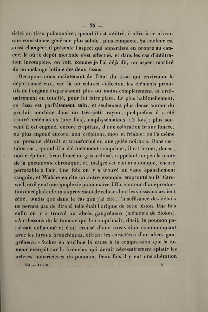 licite du tissu pulmonaire; quand il est infiltré, il offre à ce niveau une consistance générale plus solide, plus compacte. Sa couleur est .aussi changée; il présente l’aspect qui appartient en propre au can¬ cer, là où le dépôt morbide s’est effectué, et dans les cas d’infiltra¬ tion incomplète, on voit, comme je l’ai déjà dit, un aspect marbré dû au mélange intime des deux tissus. Occupons-nous maintenant de l’état du tissu qui environne le dépôt cancéreux, car là où celui-ci s’effectue, les éléments primi¬ tifs de l’organe disparaissent plus ou moins complètement, et ordi¬ nairement en totalité, pour lui faire place. Le plus habituellement, ce tissu est parfaitement sain, et seulement plus dense autour du produit morbide dans un très-petit rayon; quelquefois il a été trouvé œdémateux (une fois), emphysémateux (2 fois); plus sou¬ vent il est engoué, encore crépitant, d’une coloration brune foncée, ou plus engoué encore, non crépitant, mou et friable; on l’a même vu presque détruit et transformé en une gelée noirâtre. Dans cer¬ tains cas, quand il a été fortement comprimé, il est ferme, dense, non crépitant, brun foncé ou gris ardoisé, rappelant un peu la teinte de la pneumonie chronique, et, malgré cet état anatomique, encore perméable à l’air. Une fois on y a trouvé un vaste épanchement sanguin, et Walshe en cite un autre exemple, emprunté au Dr Cars- well, où il y eut une apoplexie pulmonaire diffuse autour d’une produc¬ tion encéphaloïde, mais provenant de celle-ci dont les vaisseaux avaient cédé, tandis que dans le cas que j’ai cité, l’insuffisance des détails ne permet pas de dire si telle était l’origine de cette lésion. Une fois enfin on y a trouvé un abcès gangréneux (mémoire de Stokes). «Au-dessous de la tumeur qui Se comprimait, dit-il, le poumon pa¬ raissait enflammé et était creusé d’une excavation communiquant avec les tuyaux bronchiques, offrant les caractères d’un abcès gan¬ gréneux. » Stokes en attribue la cause à la compression que la tu¬ meur exerçait sur' la bronche, qui devait nécessairement aplatir les artères nourricières du poumon. Deux fois il y eut une altération 1861. — A violât. 4