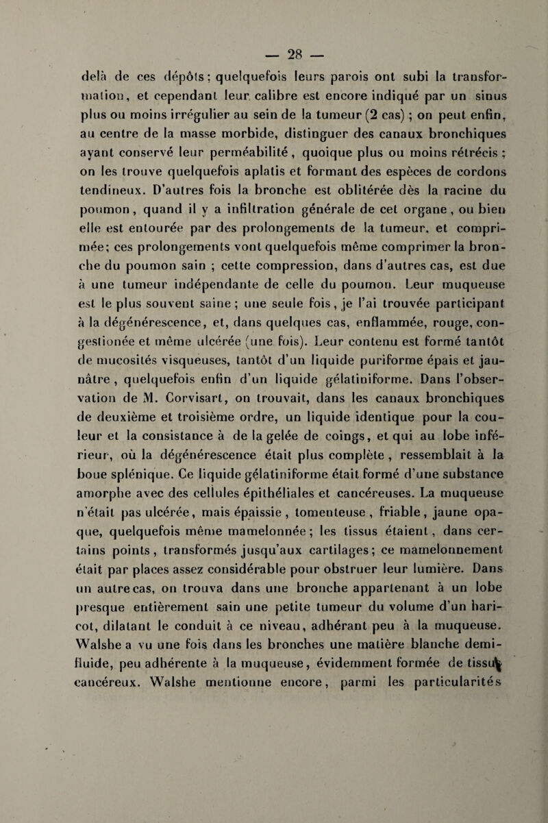 delà de ces dépôts : quelquefois leurs parois ont subi la transfor¬ mation, et cependant leur calibre est encore indiqué par un sinus plus ou moins irrégulier au sein de la tumeur (2 cas) ; on peut enfin, au centre de la masse morbide, distinguer des canaux bronchiques ayant conservé leur perméabilité, quoique plus ou moins rétrécis ; on les trouve quelquefois aplatis et formant des espèces de cordons tendineux. D’autres fois la bronche est oblitérée dès la racine du poumon, quand il y a infiltration générale de cet organe, ou bien elle est entourée par des prolongements de la tumeur, et compri¬ mée; ces prolongements vont quelquefois même comprimer la bron¬ che du poumon sain ; cette compression, dans d’autres cas, est due à une tumeur indépendante de celle du poumon. Leur muqueuse est le plus souvent saine; une seule fois, je l’ai trouvée participant à la dégénérescence, et, dans quelques cas, enflammée, rouge, con- gestionée et même ulcérée (une fois). Leur contenu est formé tantôt de mucosités visqueuses, tantôt d’un liquide puriforme épais et jau¬ nâtre , quelquefois enfin d’un liquide gélatiniforme. Dans l’obser¬ vation de M. Corvisart, on trouvait, dans les canaux bronchiques de deuxième et troisième ordre, un liquide identique pour la cou¬ leur et la consistance à de la gelée de coings, et qui au lobe infé¬ rieur, où la dégénérescence était plus complète , ressemblait à la boue splénique. Ce liquide gélatiniforme était formé d’une substance amorphe avec des cellules épithéliales et cancéreuses. La muqueuse n était pas ulcérée, mais épaissie , tomenteuse , friable, jaune opa¬ que, quelquefois même mamelonnée; les tissus étaient, dans cer¬ tains points, transformés jusqu’aux cartilages; ce mamelonnement était par places assez considérable pour obstruer leur lumière. Dans un autre cas, on trouva dans une bronche appartenant à un lobe presque entièrement sain une petite tumeur du volume d’un hari¬ cot, dilatant le conduit à ce niveau, adhérant peu à la muqueuse. Walshe a vu une fois dans les bronches une matière blanche demi- fiuide, peu adhérente à la muqueuse, évidemment formée de tissu^ cancéreux. Walshe mentionne encore, parmi les particularités