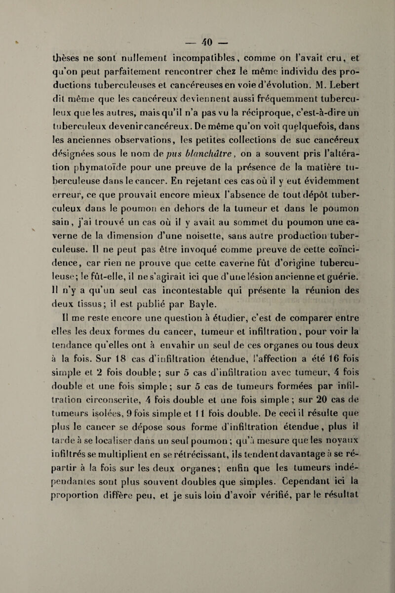 thèses ne sont nullement incompatibles, comme on l’avait cru, et qu’on peut parfaitement rencontrer chez le même individu des pro¬ ductions tuberculeuses et cancéreuses en voie d’évolution. M. Lebert dit même que les cancéreux deviennent aussi fréquemment tubercu¬ leux que les autres, mais qu’il n’a pas vu la réciproque, c’est-à-dire un tuberculeux devenircancéreux. De même qu’on voit quelquefois, dans les anciennes observations, les petites collections de suc cancéreux désignées sous le nom de pus blanchâtre, on a souvent pris l’altéra¬ tion phymatoïde pour une preuve de la présence de la matière tu¬ berculeuse dans le cancer. En rejetant ces cas où il y eut évidemment erreur, ce que prouvait encore mieux l’absence de tout dépôt tuber¬ culeux dans le poumon en dehors de la tumeur et dans le poumon sain, j’ai trouvé un cas où il y avait au sommet du poumon une ca¬ verne de la dimension d’une noisette, sans autre production tuber¬ culeuse. Il ne peut pas être invoqué comme preuve de cette coïnci¬ dence, car rien ne prouve que cette caverne fût d’origine tubercu¬ leuse; le fût-elle, il ne s’agirait ici que d’une lésion ancienne et guérie. Il n’y a qu’un seul cas incontestable qui présente la réunion des deux tissus; il est publié par Bayle. Il me reste encore une question à étudier, c’est de comparer entre elles les deux formes du cancer, tumeur et infiltration, pour voir la tendance qu’elles ont à envahir un seul de ces organes ou tous deux à la fois. Sur 18 cas d’infiltration étendue, l’affection a été 16 fois simple et 2 fois double; sur 5 cas d’infiltration avec tumeur, 4 fois double et une fois simple; sur 5 cas de tumeurs formées par infil¬ tration circonscrite, 4 fois double et une fois simple ; sur 20 cas de tumeurs isolées, 9 fois simple et 11 fois double. De ceci il résulte que plus le cancer se dépose sous forme d’infiltration étendue, plus il tarde à se localiser dans un seul poumon ; qu’à mesure que les noyaux infiltrés se multiplient en se rétrécissant, ils tendentdavantage a se ré¬ partir à la fois sur les deux organes; enfin que les tumeurs indé¬ pendantes sont plus souvent doubles que simples. Cependant ici la proportion diffère peu, et je suis loiu d’avoir vérifié, par le résultat