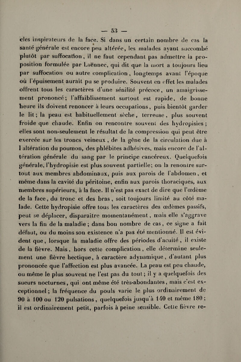 clés inspirateurs de la face. Si dans un certain nombre de cas la santé générale est encore peu altérée, les malades ayant succombé plutôt par suffocation, il ne faut cependant pas admettre la pro¬ position formulée par Laënnec, qui dit que la mort a toujours lieu par suffocation ou autre complication , longtemps avant l’époque où l’épuisement aurait pu se produire. Souvent en effet les malades offrent tous les caractères d’une sénilité précoce, un amaigrisse¬ ment prononcé; l’affaiblissement surtout est rapide, de bonne heure ils doivent renoncer à leurs occupations, puis bientôt garder le lit ; la peau est habituellement sèche , terreuse , plus souvent froide que chaude. Enfin on rencontre souvent des hvdropisies ; elles sont non-seulement le résultat de la compression qui peut être exercée sur les troncs veineux , de la gêne de la circulation due à 1 altération du poumon, des phlébites adhésives, mais encore de l’al¬ tération générale du sang par le principe cancéreux. Quelquefois générale, l’hydropisie est plus souvent partielle; on la renontre sur¬ tout aux membres abdominaux, puis aux parois de l’abdomen, et même dans la cavité du péritoine, enfin aux parois thoraciques, aux membres supérieurs, à la face. Il n’est pas exact de dire que l’œdème de la face, du tronc et des bras, soit toujours limité au côté ma¬ lade. Cette hydropisie offre tous les caractères des œdèmes passifs, peut se déplacer, disparaître momentanément, mais elle s’aggrave vers la fin de la maladie ; dans bon nombre de cas, ce signe a fait défaut, ou du moins son existence n’a pas été mentionné. II est évi¬ dent que, lorsque la maladie offre des périodes d’acuité, il existe de la fièvre. Mais, hors cette complication, elle détermine seule¬ ment une fièvre hectique, à caractère adynamique , d’autant plus prononcée que l’affection est plus avancée. La peau est peu chaude, ou même le plus souvent ne l’est pas du tout ; il y a quelquefois des sueurs nocturnes, qui ont même été très-abondantes, mais c’est ex¬ ceptionnel ; la fréquence du pouls varie le plus ordinairement de 90 à 100 ou 120 pulsations, quelquefois jusqu’à 140 et même 180; ii est ordinairement petit, parfois à peine sensible. Cette fièvre re-