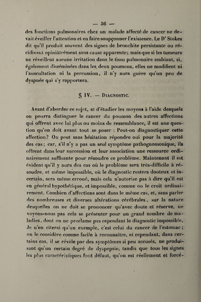 des fonctions pulmonaires chez un malade affecté de cancer ne de¬ vait éveiller l’attention et en faire soupçonner l’existence. Le Dr Stokes dit qu’il produit souvent des signes de bronchite persistante ou ré¬ cidivant opiniâtrément sans cause apparente; mais que si les tumeurs ne réveillent aucune irritation dans le tissu pulmonaire ambiant, si, également disséminées dans les deux poumons, elles ne modifient ni l’auscultation ni la percussion, il n’y aura guère qu’un peu de dyspnée qui s’y rapportera. § IV. — Diagnostic. Avant d’aborder ce sujet, et d’étudier les moyens à l’aide desquels on pourra distinguer le cancer du poumon des autres affections qui offrent avec lui plus ou moins de ressemblance, il est une ques¬ tion qu’on doit avant tout se poser : Peut-on diagnostiquer cette affection? On peut sans hésitation répondre oui pour la majorité des cas ; car, s’il n’y a pas un seul symptôme pathognomonique, ils offrent dans leur succession et leur association une ressource ordi¬ nairement suffisante pour résoudre ce problème. Maintenant il est évident qu’il y aura des cas où le problème sera très-difficile à ré¬ soudre, et même impossible, où le diagnostic restera douteux et in¬ certain, sera même erroné, mais cela n’autorise pas à dire qu’il est en général hypothétique, et impossible, comme on le croit ordinai¬ rement. Combien d’affections sont dans le même cas, et, sans parler des nombreuses et diverses altérations cérébrales, sur la nature desquelles on ne doit, se prononcer qu’avec doute et réserve, ne voyons-nous pas cela se présenter pour un grand nombre de ma¬ ladies, dont on ne proclame pas cependant le diagnostic impossible. Je n’en citerai qu’un exemple, c’est celui du cancer de l’estomac; on le considère comme facile à reconnaître, et cependant, dans cer¬ tains cas, il se révèle par des symptômes si peu accusés, ne produi¬ sant qu’un certain degré de dyspepsie, tandis que tous les signes les plus caractéristiques font défaut, qu’on est réellement et forcé-