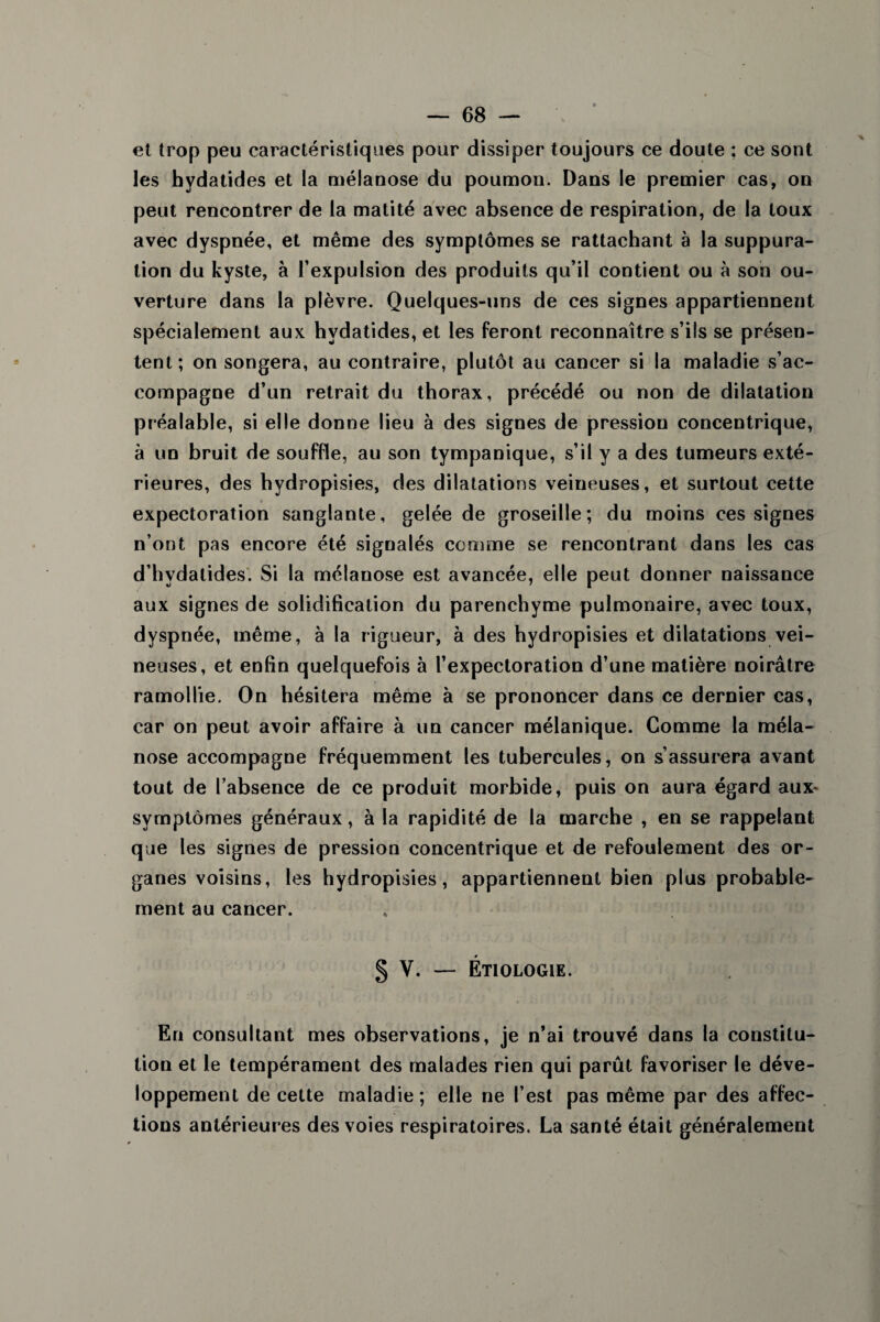 et trop peu caractéristiques pour dissiper toujours ce doute ; ce sont les hydatides et la mélanose du poumon. Dans le premier cas, on peut rencontrer de la matité avec absence de respiration, de la toux avec dyspnée, et même des symptômes se rattachant à la suppura¬ tion du kyste, à l’expulsion des produits qu’il contient ou à son ou¬ verture dans la plèvre. Quelques-uns de ces signes appartiennent spécialement aux hydatides, et les feront reconnaître s’ils se présen¬ tent; on songera, au contraire, plutôt au cancer si la maladie s’ac¬ compagne d’un retrait du thorax, précédé ou non de dilatation préalable, si elle donne lieu à des signes de pression concentrique, à un bruit de souffle, au son tympanique, s’il y a des tumeurs exté¬ rieures, des hydropisies, des dilatations veineuses, et surtout cette expectoration sanglante, gelée de groseille; du moins ces signes n’ont pas encore été signalés comme se rencontrant dans les cas d’hydatides. Si la mélanose est avancée, elle peut donner naissance aux signes de solidification du parenchyme pulmonaire, avec toux, dyspnée, même, à la rigueur, à des hydropisies et dilatations vei¬ neuses, et enfin quelquefois à l’expectoration d’une matière noirâtre ramollie. On hésitera même à se prononcer dans ce dernier cas, car on peut avoir affaire à un cancer mélanique. Comme la méla¬ nose accompagne fréquemment les tubercules, on s’assurera avant tout de l’absence de ce produit morbide, puis on aura égard aux* symptômes généraux, à la rapidité de la marche , en se rappelant que les signes de pression concentrique et de refoulement des or¬ ganes voisins, les hydropisies, appartiennent bien plus probable¬ ment au cancer. § V. — Étiologie. En consultant mes observations, je n’ai trouvé dans la constitu¬ tion et le tempérament des malades rien qui parût favoriser le déve¬ loppement de cette maladie; elle ne l est pas même par des affec¬ tions antérieures des voies respiratoires. La santé était généralement