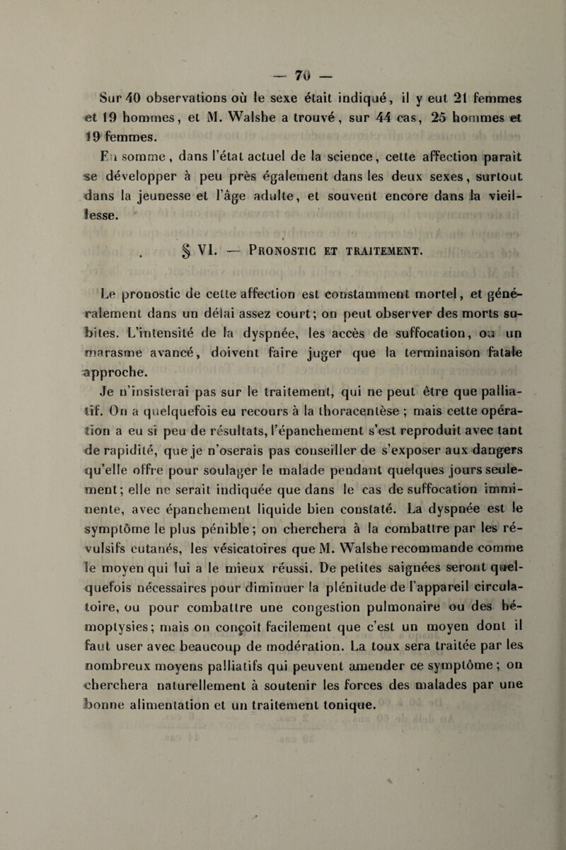 Sur 40 observations où le sexe était indiqué, il y eut 21 femmes et 19 hommes, et M. Walshe a trouvé, sur 44 cas, 25 hommes et 19 femmes. En somme, dans l’état actuel de la science, cette afFection parait se développer à peu près également dans les deux sexes, surtout dans la jeunesse et l’âge adulte, et souvent encore dans la vieil¬ lesse. § VI. — Pronostic et traitement. Le pronostic de cette affection est constamment mortel, et géné¬ ralement dans un délai assez court; on peut observer des morts su¬ bites. L’intensité de la dyspnée, les accès de suffocation, ou un marasme avancé, doivent faire juger que la terminaison fatale approche. Je n’insisterai pas sur le traitement, qui ne peut être que pallia¬ tif. On a quelquefois eu recours à la thoracenlèse ; mais cette opéra¬ tion a eu si peu de résultats, l’épanchement s’est reproduit avec tant de rapidité, que je n’oserais pas conseiller de s’exposer aux dangers qu’elle offre pour soulager le malade pendant quelques jours seule¬ ment; elle ne serait indiquée que dans le cas de suffocation immi¬ nente, avec épanchement liquide bien constaté. La dyspnée est le symptôme le plus pénible; on cherchera à la combattre par les ré¬ vulsifs cutanés, les vésicatoires que M. Walshe recommande comme le moyen qui lui a le mieux réussi. De petites saignées seront quel¬ quefois nécessaires pour diminuer la plénitude de l’appareil circula¬ toire, ou pour combattre une congestion pulmonaire ou des hé¬ moptysies; mais on conçoit facilement que c’est un moyen dont il faut user avec beaucoup de modération. La toux sera traitée par les nombreux moyens palliatifs qui peuvent amender ce symptôme; on cherchera naturellement à soutenir les forces des malades par une bonne alimentation et un traitement tonique.