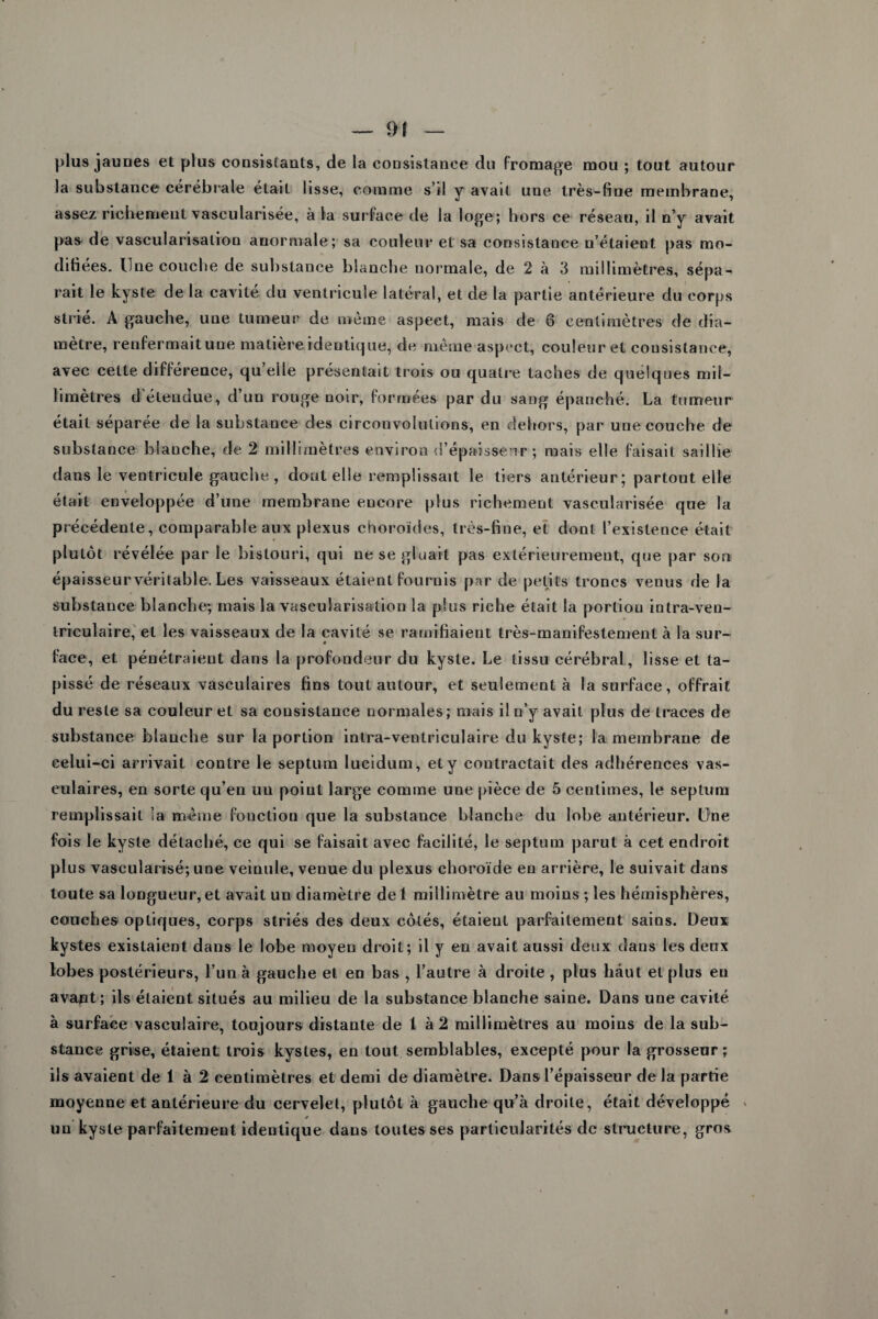 plus jaunes et plus consistants, de la consistance du Fromage mou ; tout autour la substance cérébrale était lisse, comme s’il y avait une très-fine membrane, assez richement vascularisée, à la surface de la loge; hors ce réseau, il n’y avait pas de vascularisation anormale; sa couleur et sa consistance n’étaient pas mo¬ difiées. Une couche de substance blanche normale, de 2 à 3 millimètres, sépa¬ rait le kyste de la cavité du ventricule latéral, et de la partie antérieure du corps strié. A gauche, une tumeur de même aspect, mais de 6 centimètres de dia¬ mètre, renfermaitune matière identique, de même aspect, couleur et consistance, avec cette différence, qu’eile présentait trois ou quatre taches de quelques mil¬ limètres d'éleudue, d’un rouge noir, formées par du sang épanché. La tumeur était séparée de la substance des circonvolutions, en dehors, par une couche de substance blanche, de 2 millimètres environ d’épaissenr ; mais elle faisait saillie dans le ventricule gauche, dont elle remplissait le tiers antérieur; partout elle était enveloppée d’une membrane encore plus richement vascularisée que la précédente, comparable aux plexus choroïdes, très-fine, et dont l’existence était plutôt révélée par le bistouri, qui ne se gluait pas extérieurement, que par son épaisseurvéritable. Les vaisseaux étaient fournis par de petits troncs venus de la substance blanche; mais la vascularisation la plus riche était la portion intra-ven- triculaire, et les vaisseaux de la cavité se ramifiaient très-manifestement à la sur- « face, et pénétraient dans la profondeur du kyste. Le tissu cérébral, lisse et ta¬ pissé de réseaux vasculaires fins tout autour, et seulement à la surface, offrait du reste sa couleur et sa consistance normales; mais il n’y avait plus de traces de substance blanche sur la portion intra-ventriculaire du kyste; la membrane de celui-ci arrivait contre le septum lucidum, et y contractait des adhérences vas¬ culaires, en sorte qu’en un point large comme une pièce de 5 centimes, le septum remplissait la même fonction que la substance blanche du lobe antérieur. Une fois le kyste détaché, ce qui se faisait avec facilité, le septum parut à cet endroit plus vascularisé; une veinule, venue du plexus choroïde en arrière, le suivait dans toute sa longueur, et avait un diamètre de 1 millimètre au moins ; les hémisphères, couches optiques, corps striés des deux côtés, étaient parfaitement sains. Deux kystes existaient dans le lobe moyen droit; il y en avait aussi deux dans les deux lobes postérieurs, l’un à gauche et en bas , l’autre à droite , plus haut et plus en avant; ils étaient situés au milieu de la substance blanche saine. Dans une cavité à surface vasculaire, toujours distante de 1 à 2 millimètres au moins de la sub¬ stance grise, étaient trois kystes, en tout semblables, excepté pour la grosseur; ils avaient de 1 à 2 centimètres et demi de diamètre. Dans l’épaisseur de la partie moyenne et antérieure du cervelet, plutôt à gauche qu’à droite, était développé * un kyste parfaitement identique dans toutes ses particularités de structure, gros
