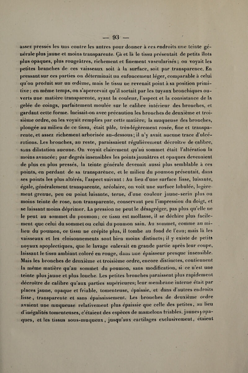 assez pressés les luis eoutre les autres pour donner à ces endroits une teinte gé¬ nérale plus jaune et moins transparente. Çà et là le tissu présentait de petits îlots plus opaques, plus rougeâtres, richement et finement vascularisés ; on voyait les petites branches de ces vaisseaux soit à la surface, soit par transparence. En pressant sur ces parties on déterminait un enfoucement léger, comparable à celui qu’on produit sur un œdème, mais le tissu ne revenait point à sa position primi¬ tive; en même temps, on s’apercevait qu’il sortait par les tuyaux bronchiques ou¬ verts une matière transparente, ayant la couleur, l’aspect et la consistance de la gelée de coings, parfaitement moulée sur le calibre intérieur des bronches, et gardant cette forme. Incisait-on avec précaution les bronches de deuxième et troi¬ sième ordre, on les voyait remplies par cette matière; la muqueuse des bronches, plongée au milieu de ce tissu, était pâle, très-légèrement rosée, fine et transpa¬ rente, et assez richement arborisée au-dessous; il n’y avait aucune trace d’ulcé¬ rations. Les bronches, au reste, paraissaient régulièrement décroître de calibre, sans dilatation aucune. On voyait clairement qu’au sommet était l’altération la moins avancée; par degrés insensibles les points jaunâtres et opaques devenaient de plus en plus pressés, la teinte générale devenait aussi plus semblable à ces points, en perdant de sa transparènce, et le milieu du poumon présentait, dans ses points les plus altérés, l’aspect suivant : Au lieu d’une surface lisse, luisante, égale, généralement transparente, aréolaire, on voit une surface lobulée, légère¬ ment grenue, peu ou point luisante, terne, d’une couleur jaune-serin plus ou moins teinte de rose, non transparente, conservant peu l’impression du doigt, et se laissant moins déprimer. La pression ne peut le désagréger, pas plus qu’elle ne le peut au sommet du poumon; ce tissu est mollasse, il se déchire plus facile¬ ment que celui du sommet ou celui du poumon sain. Au sommet, comme au mi¬ lieu du poumon, ce tissu ne crépite plus, il tombe au fond de l’eau; mais là les vaisseaux et les cloisonnements sont bien moins distincts; il y existe de petits uoyaux apoplectiques, que le lavage eulevait en grande partie après leur coupe, laissant le tissu ambiant coloré en rouge, dans une épaisseur presque insensible. Mais les bronches de deuxième et troisième ordre, encore distinctes, contiennent la même matière qu’au somrtoet du poumon, sans modification, si ce n’est une teinte plus jaune et plus louche. Les petites bronches paraissent plus rapidement décroître de calibre qu’aux parties supérieures; leur membrane interne était par places jaune, opaque et friable, tomenteuse, épaissie, et dans d’autres endroits lisse, transpareule et sans épaississement. Les brouches de deuxième ordre avaient une muqueuse relativement plus épaissie que celle des petites, au lieu d’inégalités tomenleuses, c’étaient des espèces de mamelons friables, jaunesj opa¬ ques, et les tissus sous-muqueux, jusqu’aux cartilages exclusivement, étaient