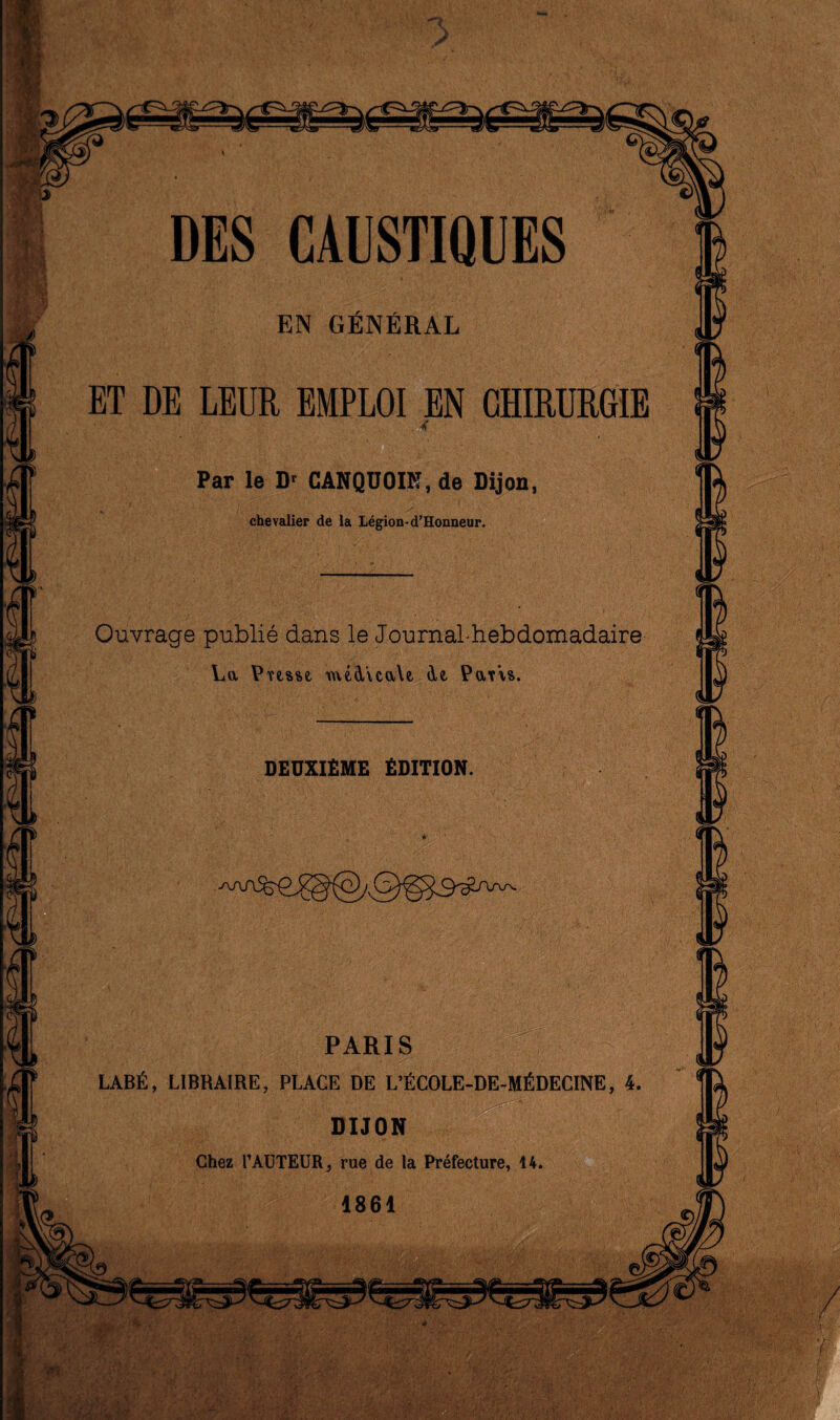 EN GENERAL ET DE LEUR EMPLOI EN CHIRURGIE . 4 Par le Dr CANQUOIK, de Dijon, chevalier de la Legion-d’Honneur. Ouvrage publie dans le Journal-hebdomadaire La Pnsse, me&VcaYe de, Paris. DEUXIEME EDITION. ■ PARIS LABfi, LIBHA1RE, PLACE DE L’EC0LE-DE-M£DECINE * /