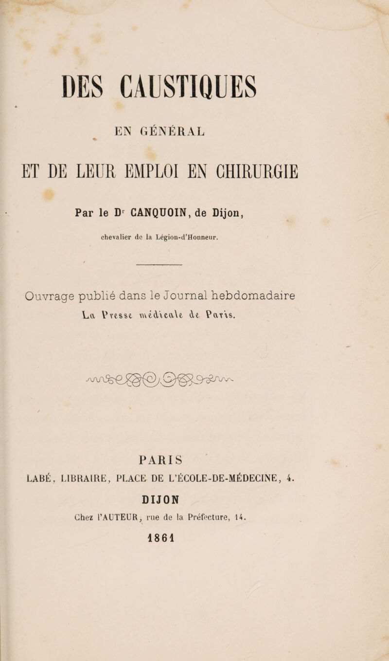 EN GENERAL ET DE LEUR EMPLOI EN CHIRURGIE Par le Dr CANQUOIN, de Dijon, chevalier de la Legion-d’Honneur. Ouvrage publie dans le Journal hebdomadaire La Vnsse. med'xcaU de PavVs. PARIS LAB&, LIBRAIRE, PLACE DE L’ECOLE-DE-M^DECINE, 4. DIJON Chez 1’AUTEUR, rue de la Prefecture, 14. 1861