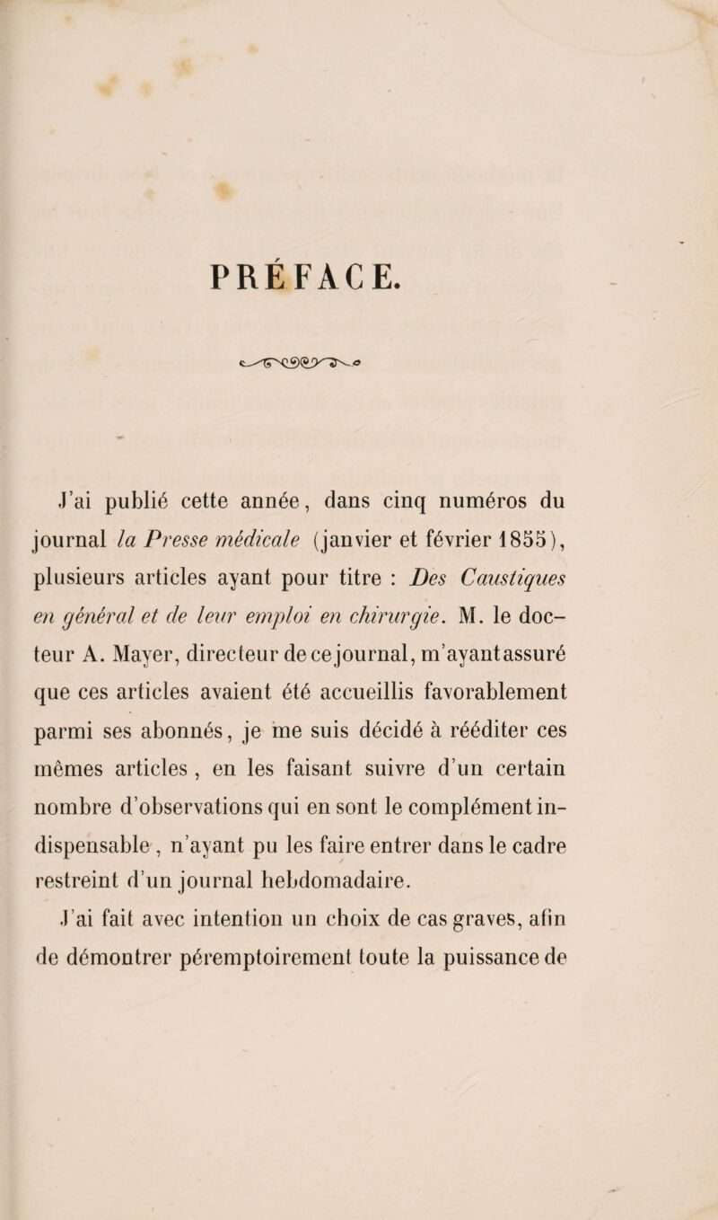 PREFACE. J’ai public cette ann£e, dans cinq num6ros du journal la Presse medicate (janvier et f^vrier 1855), plusieurs articles ayant pour titre : Bes Caustiques en general et de lear emploi en chirurgie. M. le doc- teur A. Mayer, directeur dece journal, m’ayantassure que ces articles avaient ete accueillis favorablement parmi ses abonn^s, je me suis decide a reediter ces memes articles, en les faisant suivre d’un certain nombre d’observations qui en sont le complement in¬ dispensable , n’ayant pu les faire entrer dans le cadre restreint d’un journal hebdomadaire. .1 ai fait avec intention un choix de cas graves, afin de demontrer peremptoirement toute la puissance de