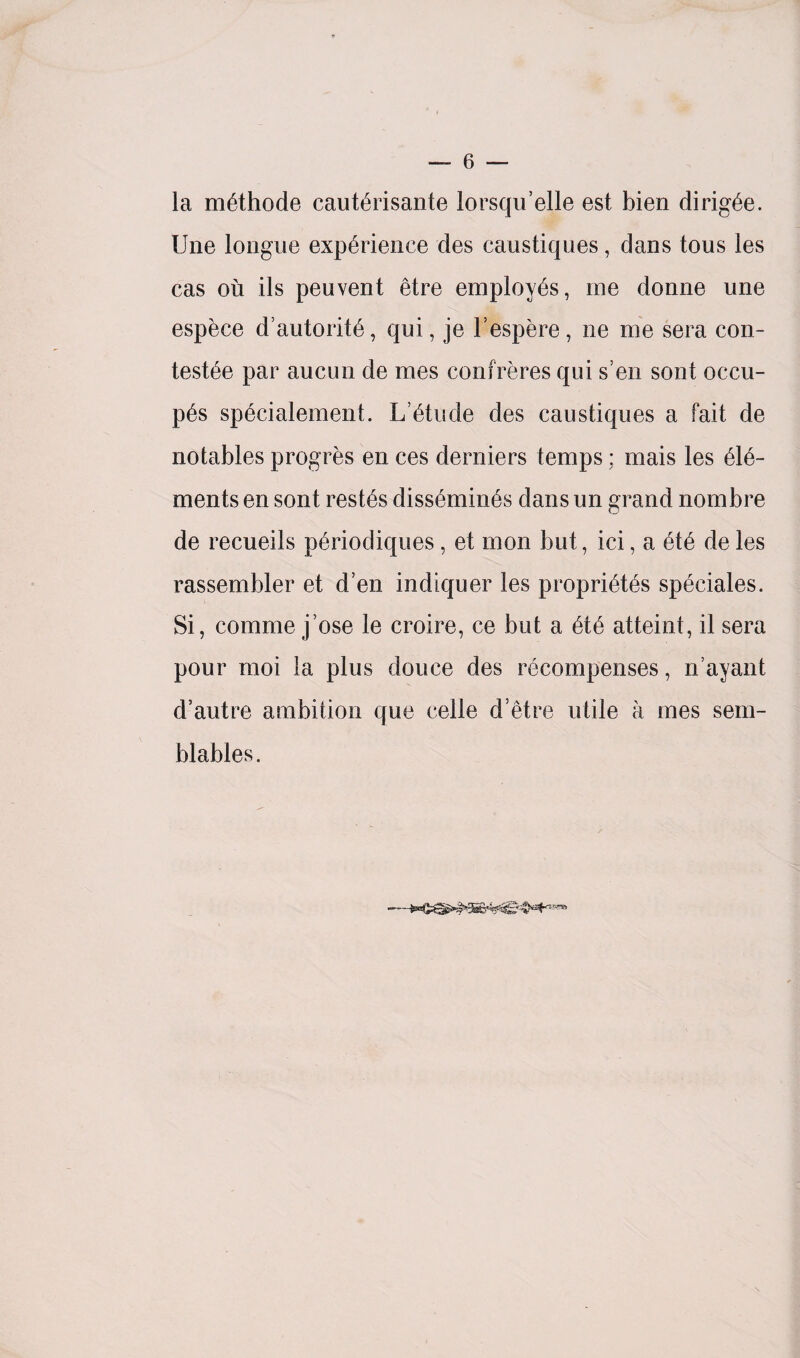 la methode cauterisante lorsqu’elle est bien dirigee. Une longue experience des caustiques, dans tons les cas on ils peuvent etre employes, me donne une espece d’autorite, qui, je l’espere, ne me sera con- testee par aucun de mes confreres qui s’en sont occu- pes specialement. L’etude des caustiques a fait de notables progres en ces derniers temps; mais les ele¬ ments en sont restes dissemines dans un grand nombre de recueils periodiques, et mon but, ici, a ete de les rassembler et d’en indiquer les proprietes spedales. Si, comme j ose le croire, ce but a ete atteint, il sera pour moi la plus douce des recompenses, n’ayant d’autre ambition que celle d’etre utile a mes sem- blables.