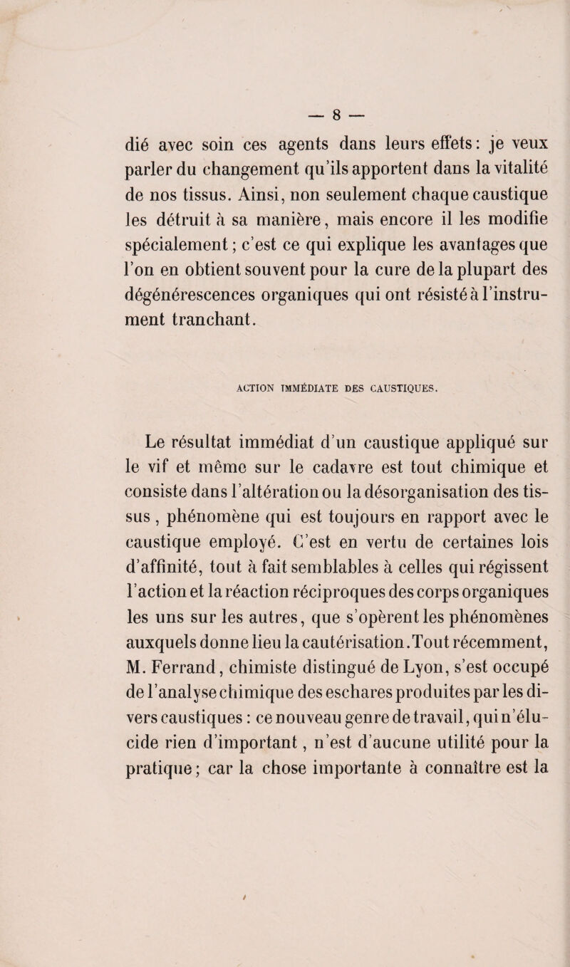 dii avec soin ces agents dans leurs effets: je veux parlerdu ehangement qu’ilsapportent dans lavitalite de nos tissus. Ainsi, non seulement chaque caustique les detruit a sa maniere, mais encore il les modifie specialement; c’est ce qui explique les avanfages que Ton en obtient souvent pour la cure delaplupart des diginirescences organiques qui ont risistial’instru- ment tranchant. ACTION IMMEDIATE DES CAUSTIQUES. Le risultat immidiat d un caustique appliqui sur le vif et memo sur le cadavre est tout chimique et consiste dans F alteration ou la disorganisation des tis¬ sus , phenomene qui est toujours en rapport avec le caustique employe. C’est en vertu de certaines lois d’affinite, tout a fait semblables a celles qui rigissent Faction et la reaction riciproques des corps organiques les uns sur les autres, que s’operentles phinomines auxquels donne lieu la cauterisation.Tout ricemment, M. Ferrand, chimiste distingue de Lyon, s’est occupi de l’analyse chimique des eschares produites par les di¬ vers caustiques: ce nouveau genre de travail, qui n’ilu- cide rien d’important, n’est d’aucune utilite pour la pratique; car la chose importante a connaitre est la