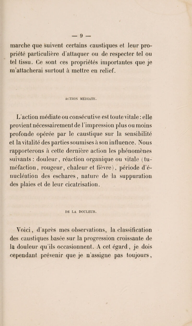 / — 9 — marche que suivent certains caustiques et leur pro- priete particuliere d’attaquer oil de respecter tel ou tel tissu. Ce sont ces proprietes importantes que je m’attacherai surtout a mettre en relief. ACTION MEDIATE. L’action mediate ou consecutive est toute vitale: elle provient n6cessairement de l’impression plus ou moins profonde op^r^e par le caustique sur la sensibilite et la vitality des parties soumises a son influence. Nous rapporterons a cette derniere action les phenomenes suivants : douleur, reaction organique ou vitale (tu¬ mefaction, rougeur, chaleur et fievre), periode d’e- nucleation des eschares, nature de la suppuration des plaies et de leur cicatrisation. DE LA DOULEUR. Voici, d’apres mes observations, la classification des caustiques basee sur la progression croissante de la douleur qu ils occasionnent. A cet egard, je dois cependant prevenir que je n assigne pas toujours,