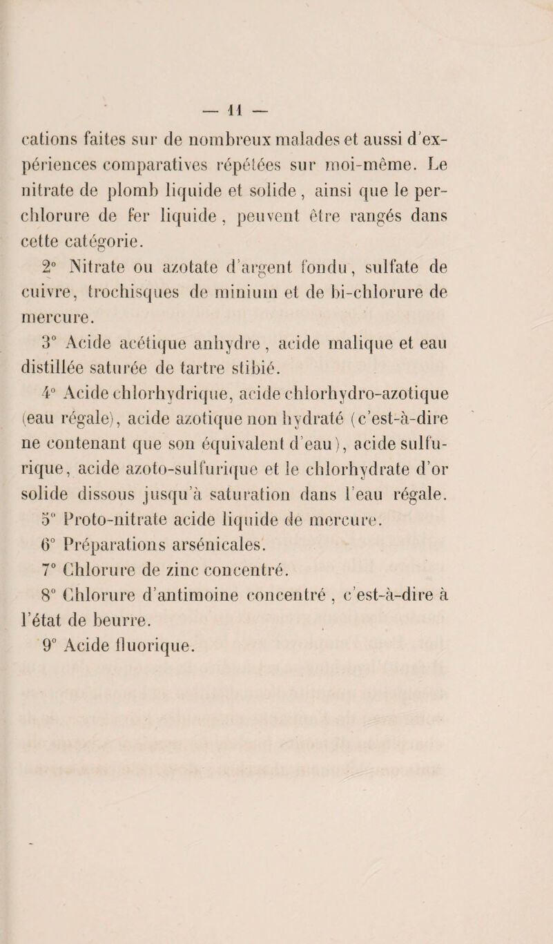 cations faites sur de nombreux malades et aussi d'ex- pEriences comparatives rEpEtEes sur moi-meme. Le nitrate de plomb liquide et solide, ainsi que le per- chlorure de Per liquide , peuvent Eire ranges dans cette catEgorie. 2° Nitrate ou a/otate d argent fondu, sulfate de cuivre, trochisques de minium et de bi-chlorure de mercure. 3° Acide acEtique anhydre, acide malique et eau distillee saturEe de tartre stibie. 4° Acide chlorhydrique, acide chlorhydro-azotique (eau regale), acide azotique non hydrate (c’est-a-dire ne contenant que son Equivalent d eau), acide sulfu- rique, acide azoto-suifurique et le chlorhydrate d’or solide dissous jusqu’a saturation dans beau rEgale. 5° Proto-nitrate acide liquide de mercure. 0° Preparations arsEnicales. 7° Chlorure de zinc concentre. 8° Chlorure d’antimoine concentre 1’Etat de beurre. 9° Acide lluorique. c’est-a-dire a