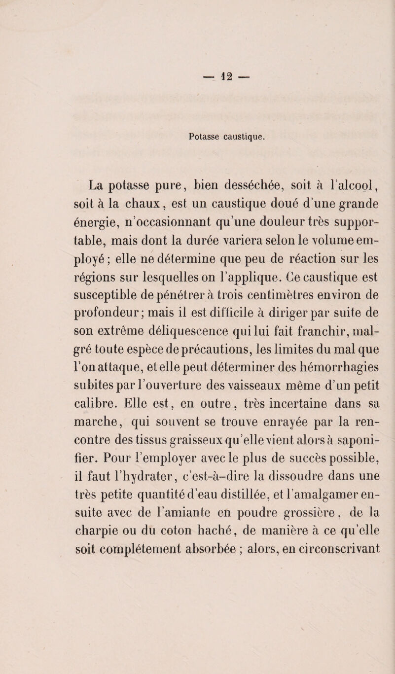 La potasse pure, bien dessechee, soit a falcool, soit a la ehaux, est un caustique doue d une grande energie, n’occasionnant qu’une douleur tr&s suppor¬ table, mais dont la dur6e variera selon le volume em¬ ploye ; elle ne determine que peu de reaction sur les regions sur lesquelleson 1’applique. Ce caustique est susceptible dep&netrera trois centimetres environ de profondeur; mais il est difficile a dirigerpar suite de son extreme deliquescence quilui fait franchir, mal- gr6 toute espece de precautions, les limites du mal que l’onattaque, etelle peut determiner des hemorrhagies subitespar fouverture desvaisseaux meme dun petit calibre. Elle est, en outre, tres incertaine dans sa marche, qui souvent se trouve enrayee par la ren¬ contre destissusgraisseuxqu’ellevient alorsa saponi- fier. Pour Yemployer avecle plus de succes possible, il faut fhydrater, c’est-a-dire la dissoudre dans une tres petite quantited’eau distiliee, et l’amalgamer en- suite avec de l’amiante en poudre grossiere, de la charpie ou du coton hache, de maniere a ce qu’elle soit completement absorbee; alors, en circonscrivant