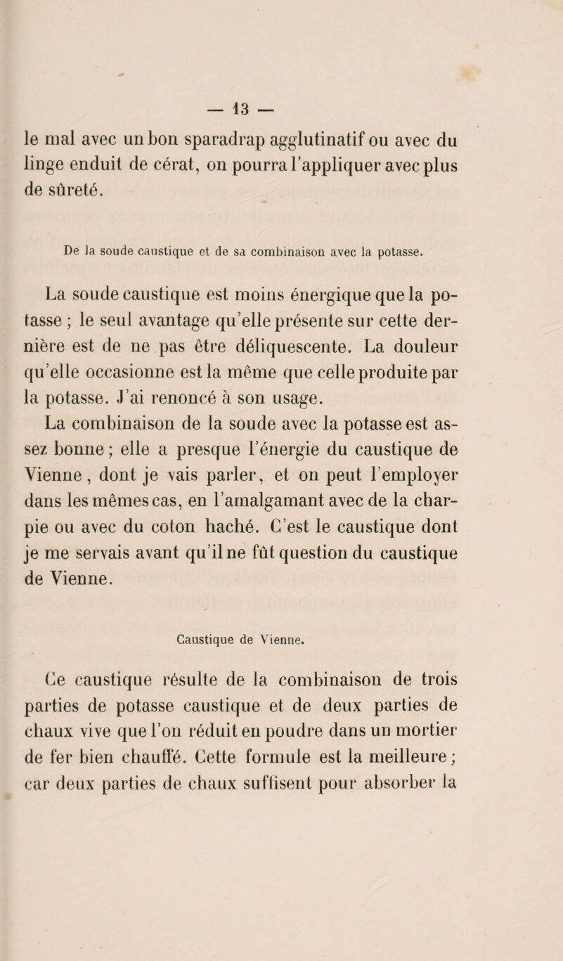 le mal avec unbon sparadrap agglutinatif ou avec du linge enduit de c£rat, on pourral’appliquer avec plus de stiret£. De Ja soude caustique et de sa combinaison avec la potasse. La soude caustique est moiiis 6nergique que la po¬ tasse ; le seul avantage qu elle pr^sente sur cette der- ni&re est de ne pas etre d6liquescente. La douleur qu’elle occasionne est la meme que celleproduite par la potasse. J’ai renonc6 a son usage. La combinaison de la soude avec la potasse est as- sez bonne; elle a presque F^nergie du caustique de Vienne, dont je vais parler, et on peut Femployer dans lesmemescas, en Famalgamant avec de la char- pie ou avec du coton hach6. (Test le caustique dont je me servais avant qu’ilne fut question du caustique de Vienne. Caustique de Vienne. Le caustique r^sulte de la combinaison de trois parties de potasse caustique et de deux parties de chaux vive que Fon r6duit en poudre dans un mortier de fer bien chauff£. Cette formule est la meilleure; car deux parties de chaux suftisent pour absorber la