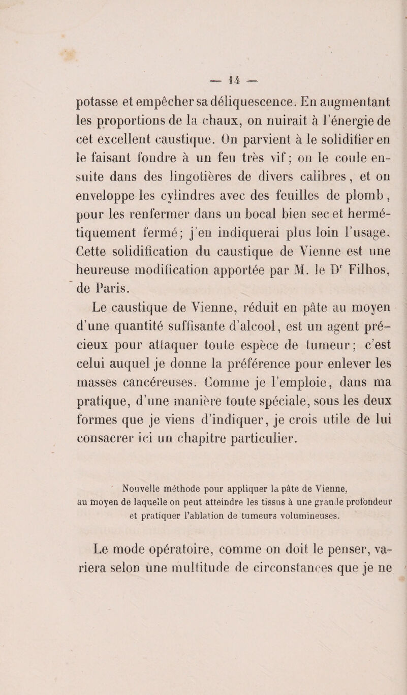 potasse et empechersa deliquescence. Enaugmentant les proportions de la chaux, on rmirait a Ldnergiede cet excellent eaustique. On parvient a le solidifieren le faisant fondre a un feu tres vif; on le coule en- suite dans des lingotieres de divers calibres, et on enveloppe les cylindres avec des feuilles de plomb, pour les renfermer dans un bocal bien sec et herm6- tiquement ferine; j’en indiquerai plus loin 1’usage. Cette solidification du eaustique de Vienne est une heureuse modification apportee par M. le Dr Filhos, de Paris. Le eaustique de Vienne, reduit en pate au moyen d une quantity suffisante d’alcool, est un agent pr6- cieux pour attaquer toute espece de tumeur; e’est celui auquel je donne la preference pour enlever les masses cancereuses. Comme je Lemploie, dans ma pratique, d une maniere toute speciale, sous les deux formes que je viens d’indiquer, je crois utile de lui consacrer ici un chapitre particular. Nouvelle m£thode pour appliquer lap4te de Vienne, au moyen de laqueile on peut atteindre les tissus k une grande profondeur et pratiquer l’ablation de tumeurs volumineuses. Le mode op6ratoire, comme on doit le penser, va~ riera selon une multitude de circonstances que je ne