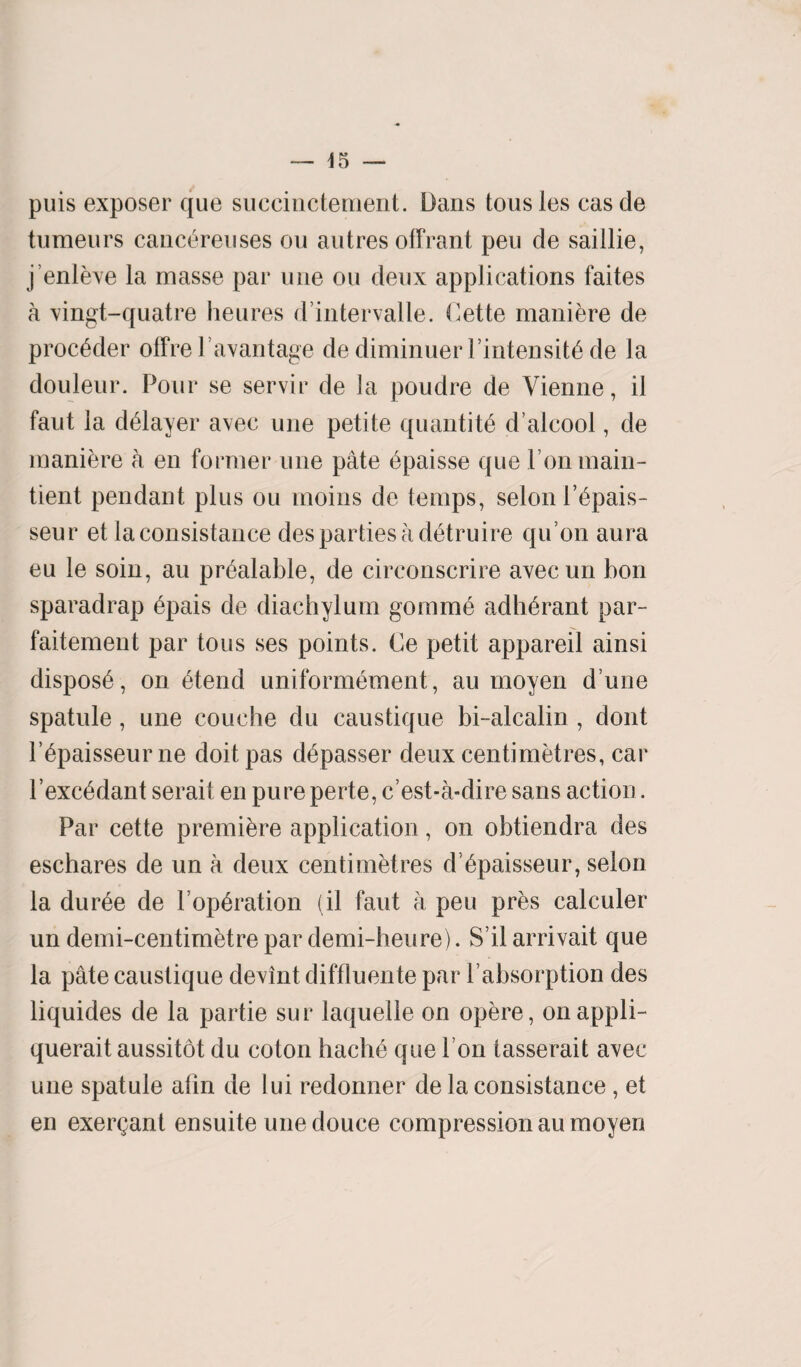 puis exposer que suceinctenient. Dans tous les cas de tumeurs canc^reuses on autres offrant peu de saillie, j’enleve la masse par une ou deux applications faites a vingt-quatre heures d’intervalle. Cette maniere de proc^der offre la vantage de diminuer 1 intensity de la douleur. Pour se servir de la poudre de Vienne, il faut la delayer avec une petite quantity d’alcool, de maniere a en former une pate bpaisse que ronmain- tient pendant plus ou moins de temps, selon i’^pais- seur et laconsistance des parties a d^truire qu’on aura eu le soin, au pr^alable, de circonscrire avecun bon sparadrap 6pais de diachylum gomme adh^rant par- faitement par tous ses points. Ce petit appareil ainsi dispose, on 6tend uniformement, au moyen d une spatule, une couehe du caustique bi-alcalin , dont l’6paisseurne doit pas depasser deux centimetres, car l’exc^dant serait en pure perte, c’est-a-dire sans action. Par cette premiere application, on obtiendra des eschares de un a deux centimetres d ^paisseur, selon la dur6e de Poperation (il faut a peu pres calculer un demi-centimetre par demi-heure). S’il arrivait que la pate caustique devint diffluente par Pabsorption des liquides de la partie sur laquelle on opere, onappli- querait aussitot du coton hache que bon tasserait avec une spatule atin de lui redonner de la consistance , et en exergant ensuite une douce compression au moyen