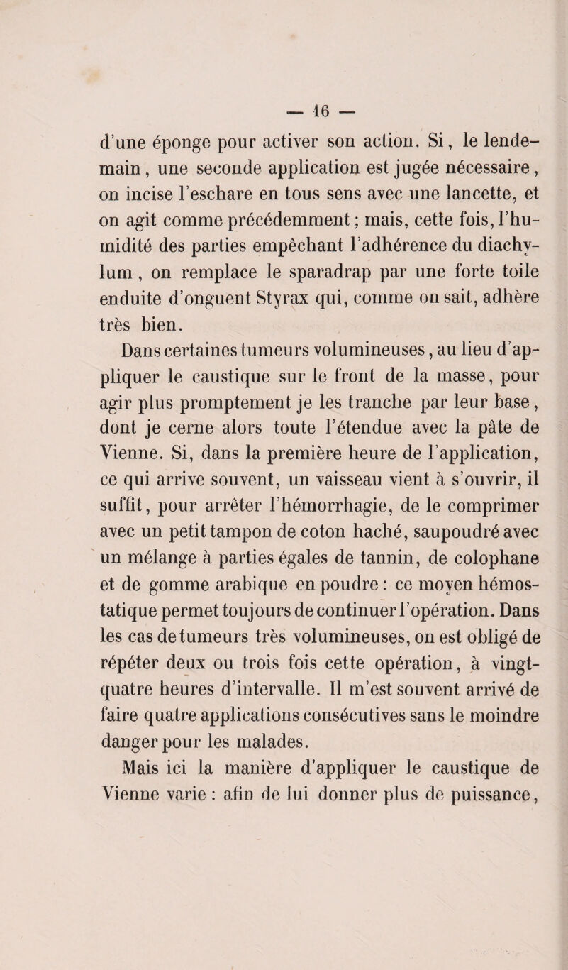 dune Sponge pour activer son action. Si, le lende- main, une seconde application est jug^e n6cessaire, on incise l’eschare en tous sens avec une lancette, et on agit comme pr6c6demment; mais, cette fois, l’hu- midit6 des parties empechant l’adh^rence du diachy¬ lum , on remplace le sparadrap par une forte toile enduite d’onguent Sty rax qui, comme on sait, adhere tr&s bien. Danscertaines tumeurs volumineuses, au lieu d’ap- pliquer le caustique sur le front de la masse, pour agir plus promptement je les tranche par leur base, dont je cerne alors toute l’^tendue avec la pate de Vienne. Si, dans la premiere heure de Vapplication, ce qui arrive souvent, un vaisseau vient a s’ouvrir, il suffit, pour arreter I’h&morrhagie, de le comprimer avec un petit tampon de coton hache, saupoudr6 avec un melange a parties 6gales de tannin, de colophane et de gomme arabique en poudre: ce moyen h6mos- tatique permet toujours de continuer l’op^ration. Dans les cas de tumeurs tres volumineuses, on est oblige de r6p£ter deux ou trois fois cette operation, a vingt- quatre heures d’intervalle. II m’est souvent arrive de faire quatre applications cons6cutives sans le moindre danger pour les malades. Mais ici la manibre d’appliquer le caustique de Vienne varie : afin de lui donner plus de puissance,