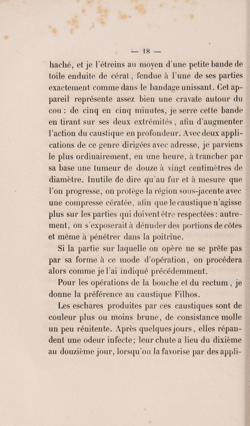 hache, et je l’etreins au moyen d une petite bande de toile enduite de c6rat, fendue a Fune de ses parties exactement commedans le bandage unissant. Get ap- pareil represente assez bien une cravate autour du con : de cinq en cinq minutes, je serre cette bande en tirant sur ses deux extr6mit6s, afsn d’augmenter Faction du caustique en profondeur. Avecdeux appli¬ cations de ce genre dingoes avec adresse, je parviens le plus ordinairement, en une lieu re, a t rancher par sa base une tumeur de douze a vingt centimetres de diametre. Inutile de dire qu’au fur et a mesure que Ton progresse, on protege la region sous-jacente avec une compresse cerat^e, atm que le caustique n’agisse plus sur les parties qui doivent etre respectees: autre- ment, on s’exposerait a denuderdes portions de cotes et merae a pdnetrer dans la poitrine. Si la partie sur iaquelle on ope re ne se prete pas par sa forme a ce mode d epuration, on procedera alors comme jel’ai indique precedemment. Pour les operations de la bouche et du rectum , je donne la preference au caustique Filhos. Les eschares produites par ces caustiques sont de couleur plus ou moins brune, de consistance molle un peu renitente. Apres quelques jours, elles repan¬ dent une odeur infecte; leur chute a lieu du dixieme au douzieme jour, lorsqu’on la favorise par des appli-