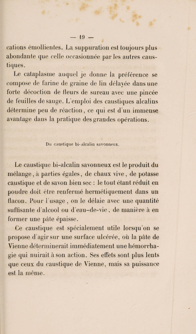 cations 6mollientes. La suppuration est toujoursplus abondante que cello occasionike par les autres caus- tiques. Le cataplasme auquel je donne la preference se compose de farine de graine de lin d£lay6e dans une forte decoction de tleurs de sureau avec une pincee de feuilles desauge. L’emploi des caustiques alcalins determine peu de reaction, ce qui est d un immense avantage dans la pratique desgrandes operations. Du caustique bi*alcalin savonneux. Le caustique bi-alcalin savonneux est leproduit du melange, a parties egales, de chaux vive, de potasse caustique et de savon bien sec : le tout etant reduit en poudre doit etre renferme hermetiquement dans un llacon. Pour Fusage, on le deiaie avec une quantite suffisante d’alcool ou d’eau-de-vie, de maniere a en former une pate epaisse. Ce caustique est spedalement utile lorsqu’on se propose d agirsur une surface ulc6r£e, ou la pate de Vienne d^terminerait imm^diatement une h^morrha- gie qui nuirait a son action. Ses effets sont plus tents que ceux du caustique de Vienne, mais sa puissance est la meme.