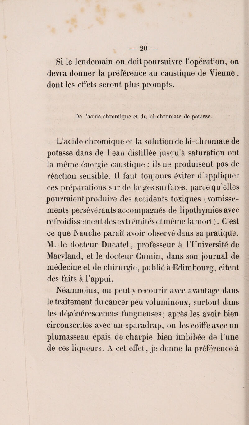 Si le lendemain on doit poursuivre l’operation, on devra donner la preference au caustique de Vienne, dont les effets seront plus prompts. De l’acide chromique et da bi-chromate de potasse. L’acide chromique et la solution de bi-chromate de potasse dans de Feau distilfee jusqu’a saturation ont la me me Onergie caustique : ilsne produisent pas de reaction sensible. 11 faut toujours eviter d’appliquer ces preparations sur de la?ges surfaces, parcequ’elles pourraientproduire des accidents toxiques (vomisse- ments perseverants accompagnes de lipothymies avec refroidissement desextromitesetmeme lamort). Cest ce que Nauche parait avoir observe dans sa pratique. M. le docteur Ducatel, professeur a FUniversite de Maryland, et le docteur Cumin, dans son journal de medecine et de chirurgie, publfea Edimbourg, citent des faits a Fappui. Neanmoins, on peut y recourir avec avantage dans le traitement du cancer peu volumineux, surtout dans les degenerescences fongueuses; apres les avoir bien circonscrites avec un sparadrap, on les coiffe avec un plumasseau epais de charpie bien imbibee de l une de ces liqueurs. A cet effet, je donne la preference a