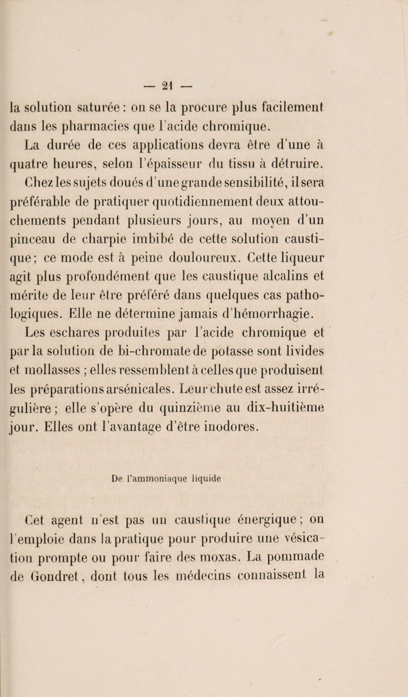 la solution satur£e: on se la procure plus facilement dans les pharmacies que lacide chromique. La duree de ces applications devra etre d’une a quatre heures, selon l’ypaisseur du tissu a dytruire. Chez les sujets doues d’unegrande sensibility, ilsera pr6fyrable de pratiquer quotidiennement deux attou- chements pendant plusieurs jours, an moyen d’un pinceau de charpie imbibe de cette solution causti- que; ce mode est a peine douloureux. Cette liqueur agit plus profondement que les caustique alcalins et m6rite de leur etre prefyry dans quelques cas patho- logiques. Elle ne dytermine jamais d’hymorrhagie. Les eschares produites par Lacide chromique et par la solution de bi-chromate de potasse sont livides et mollasses; elles ressemblent acelles que produisent les preparations arsynicales. Leur chute est assez irry- guliere; elle s’opere du quinzieme au dix-huitieme jour. Elies ont l avantage d’etre inodores. De l’ammoniaque liquide Cet agent n est pas un caustique ynergique; on Lemploie dans la pratique pour produire une vesica¬ tion prompte ou pour faire des moxas. La pommade de Gondret, dont tous les mydecins eonnaissent 1a.