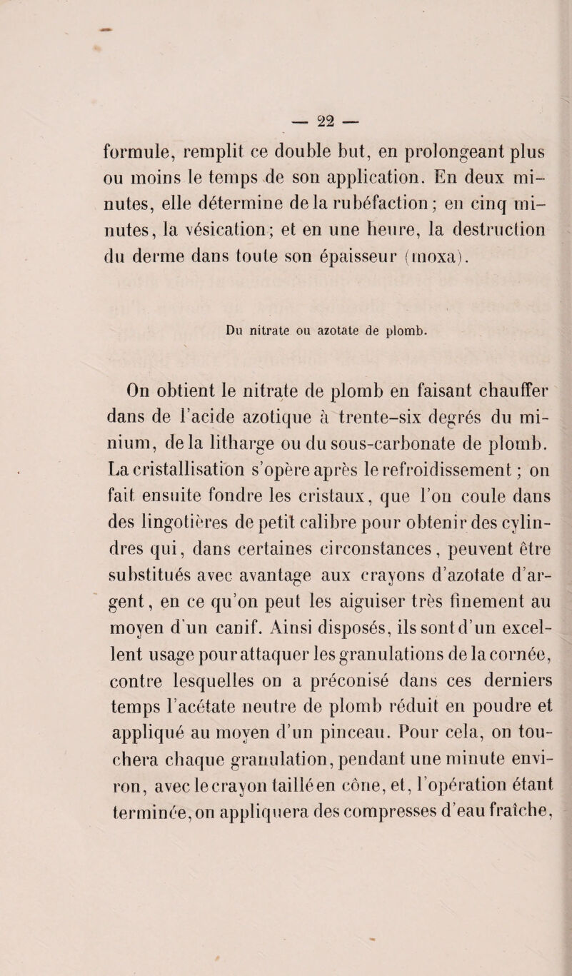 formule, remplit ce double but, en prolongeant plus ou moins le temps de son application. En deux mi¬ nutes, elle determine dela rub6faction; en cinq mi¬ nutes, la vesication; et en une heure, la destruction du derme dans toute son 6paisseur (moxa). Du nitrate ou azotate de plomb. On obtient le nitrate de plomb en faisant chauffer dans de Facide azotique a t rente-six degres du mi¬ nium, dela litharge ou dusous-carbonate de plomb. La cristallisation s’opereapres le refroidissement; on fait ensuite fondre les cristaux, que Ton coule dans des lingotieres de petit calibre pour obtenir des cylin- dres qui, dans certaines circonstances, peuvent etre substrings avec avantage aux crayons d’azotate d’ar¬ gent , en ce qu on peut les aiguiser tres finement au moyen d un canif. Ainsi disposes, ilssontd’un excel¬ lent usage pour attaquer les granulations de la corn£e, centre lesquelles on a pr£conis£ dans ces derniers temps Facetate neutre de plomb nkluit en poudre et appliqu6 au moyen d’un pinceau. Pour cela, on tou- chera chaque granulation, pendant une minute envi¬ ron, avec le crayon taill^en cone, et, Foperation £tant termince, on appliquera des compresses d’eau fratche,