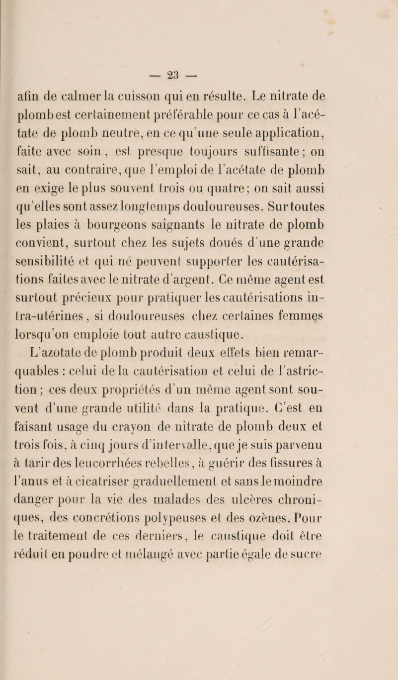 afin de calmer la cuisson qui en rdsulte. Le nitrate de plombest certainement preferable pour ce cas a l’ace- tate de plomb neutre, en ce qu’une seule application, faite avec soin, est presque toujours suffisante ; on sait, an contraire, que l’emploi de l’ac6tate de plomb en exige lepius souvent trois ou quatre; on sait aussi qu elles sontassezlonglemps douloureuses. Surtoutes les plaies a bourgeons saignants le nitrate de plomb convient, surtout chez les sujets dou6s d une grande sensibility et qui ne peuvent supporter les cauterisa¬ tions faites avec le nitrate d argent. Ce meme agent est surtout precieux pour pratiquer les cauterisations in- tra-uterines, si douloureuses chez certaines femmes lorsqu’on emploie tout autre caustique. L’azotate de plomb produit deux effets bien remar- quables: celui dela cauterisation et celui de l’astric- tion; ces deux proprietes d un meme agent sont sou¬ vent dune grande utility dans la pratique. C’est en faisant usage du crayon de nitrate de plomb deux et trois fois, a cinq jours d’intervalle, que je suis parvenu a tarir des leucorrhees rebelles, a guerir des fissures a l’anus et acicatriser graduellement et sans lemoindre danger pour la vie des malades des ulceres chroni- ques, des concretions polype uses et des ozones. Pour le traitement de ces derniers, le caustique doit etre reduit en poudre et melange avec partieegale de sucre