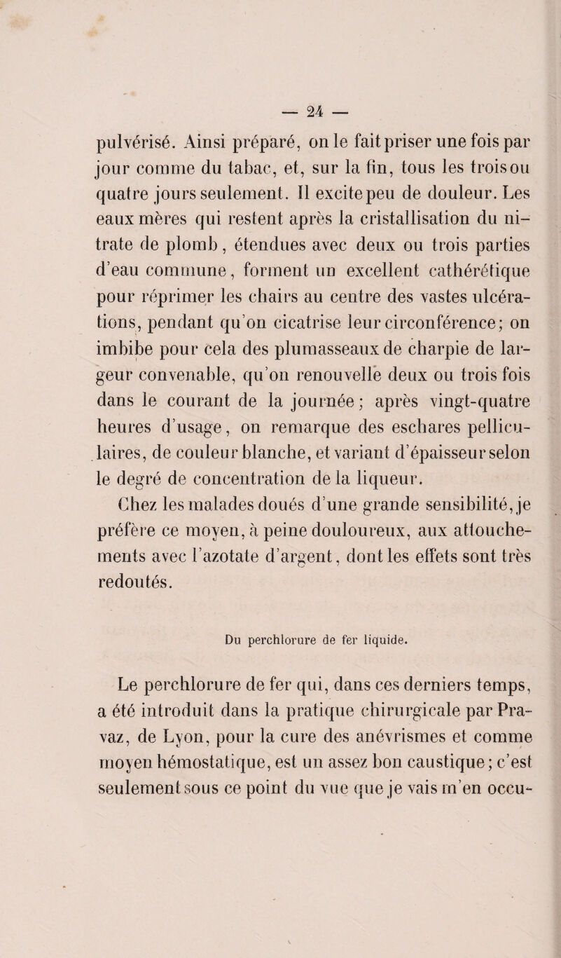 pulv6risA Ainsi pr6par6, onle faitpriser une fois par jour comme du tabac, et, sur la fin, tous les troisou quatre jours seulement. 11 excitepeu de douleur. Les eaux mbres qui restent apres la cristallisation du ni¬ trate de plomb, 6tendues avec deux ou trois parties d’eau commune, forment un excellent cath6r6tique pour reprimer les chairs au centre des vastes ulcera¬ tions, pendant quon cicatrise leur circonf^rence; on imbibe pour cela des plumasseaux de charpie de lar- geur convenable, qu on renouvelle deux ou trois fois dans le courant de la journ^e; apres vingt-quatre heures d’usage, on remarque des eschares pellicu- laires, de couleur blanche, et variant d’6paisseurselon le degre de concentration de la liqueur. Chez les malades dou6s d une grande sensibilite, je pr^fere ce moyen, a peine douloureux, aux attouche- ments avec 1’azotate d’argent, dontles effets sont tres redouts. Du perchlorure de fer liquide. Le perchlorure de fer qui, dans ces derniers temps, a introduit dans la pratique chirurgicale par Pra- vaz, de Lyon, pour la cure des an&vrismes et comme moyen h6mostatique, est un assez bon caustique; c’est seulement sous ce point du vue que je vais rn’en occu-