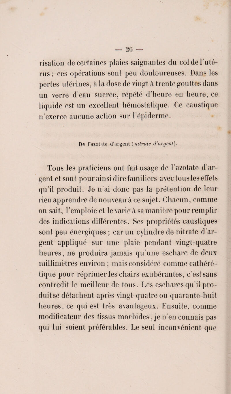 risation decertaines plaies saignantes du coldel’ute- rus; ces operations sont pen douloureuses. Dans les pertes uterines, a la dose de vingt a trente gouttes dans un verre d’eau sucree, repute d’heure en heure, ce liquide est un excellent h6mostatique. Ce caustique n exerce aucune action sur F6piderme. De Pazotate d’argent (nitrate d’argent). Tous les praticiens out fait usage de 1’azotate d’ar- gent et sont pour ainsi dire familiers avec tous les effets qu’il produit. Je n’ai done pas la pretention de leur rien apprendre de nouveau a ce sujet. Ghacun, comme on sait, l’emploie et levarie a samanierepour remplir des indicaiions differentes. Ses proprietes caustiques sont peu energiques ; car un cylindre de nitrate d ar- gent applique sur une plaie pendant vingt-quatre heures, ne produira jamais qu’une eschare de deux millimetres environ; maisconsider comme cathere- tique pour reprimer les chairs exuberantes, e’estsans contredit le meilleur de tous. Les eschares qu’il pro¬ duit se detachent apres vingt-quatre ou quarante-huit heures, ce qui est tres avantageux. Ensuite, comme moditicateur des tissus morhides , je n en connais pas qui lui soient preferables. Le seul inconvenient que