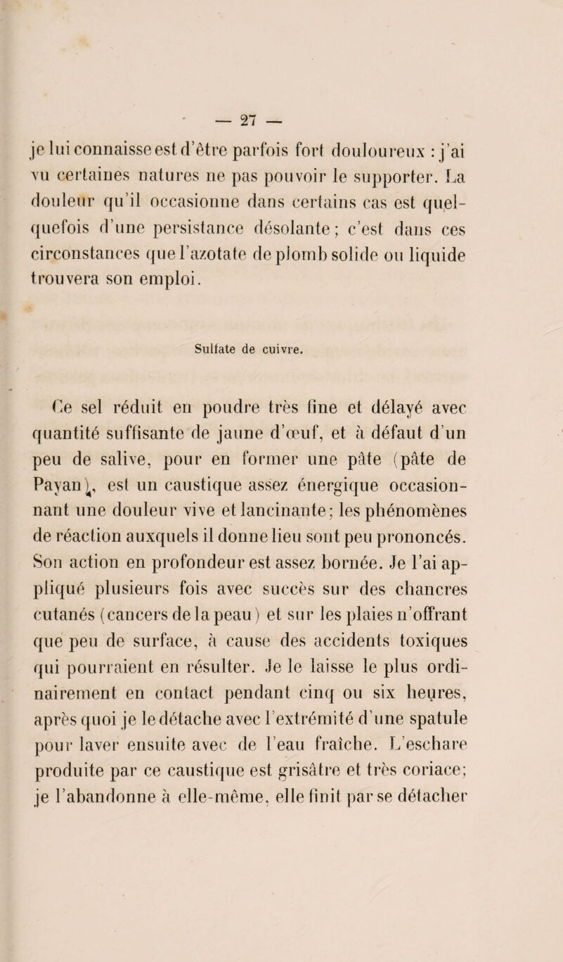 je luiconnaisse est d’etre parfois fort douloureux : j’ai vu certaiues natures ne pas pouvoir le supporter. La douleur qu’il occasionne dans certains cas est quel- quefois d’une persistance desolante; c’est dans ces circonstances quel’azotate deplomb solide ou liquide trouvera son emploi. Sulfate de cuivre. Ce sel r^duit en poudre tres fine et d6lay6 avec quantity suffisante de jaune d’oeuf, et a d^faut d un peu de salive, pour en former une pate (pate de Payan^, est un caustique assez energique occasion- nant une douleur vive et lancinante; les ph^nomenes de reaction auxquels il donne lieu sont peu prononc^s. Son action en profondeur est assez born£e. Je l’ai ap¬ plique plusieurs fois avec succes sur des chancres cutanes (cancers de la peau) et sur les plaies n’offrant que peu de surface, a cause des accidents toxiques qui pourraient en r£sulter. Je le laisse le plus ordi- nairement en contact pendant cinq ou six heures, apres quoi je ledetache avec l’extr6mite d une spatule pour laver ensuite avec de beau fraiche. L’eschare produite par ce caustique est grisatre et tres coriace; je 1’abandonne a elle-meme, el le finit parse detacher