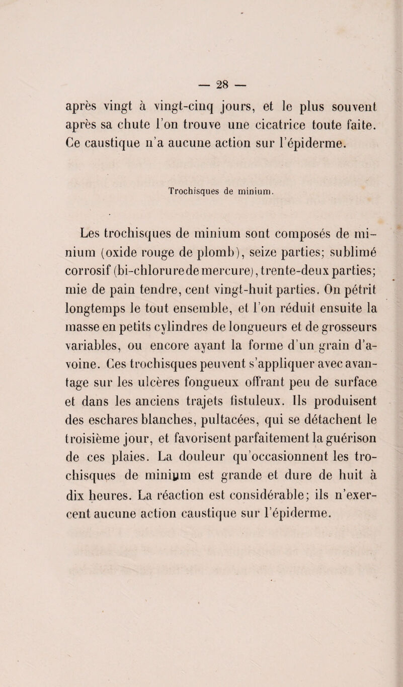 apres vingt a vingt-cinq jours, et le plus sou vent apres sa chute l’on trouve une cicatrice toute faite. Ce caustique n’a aucune action sur 1’epiderme. Trochisques de minium. Les trochisques de minium sont composes de mi¬ nium (oxide rouge de plomb), seize parties; sublime corrosif (bi-chloruredemercure), trente-deux parties; mie de pain tend re, cent vingt-huit parties. On petrit longtemps le tout ensemble, et I on reduit ensuite la masse en petits cylindres de longueurs et de grosseurs variables, ou encore ayant la forme d un grain d’a- voine. Ces trochisques peuvent s’appliquer avec avail- tage sur les ulceres fongueux offrant peu de surface et dans les anciens trajets fistuleux. lls produisent des eschares blanches, pultac^es, qui se detachent le troisieme jour, et favorisent parfaitement la guerison de ces plaies. La douleur qu’occasionnent les tro¬ chisques de miniym est grande et dure de huit a. dix heures. La reaction est considerable; ils n’exer- cent aucune action caustique sur l’epiderme.