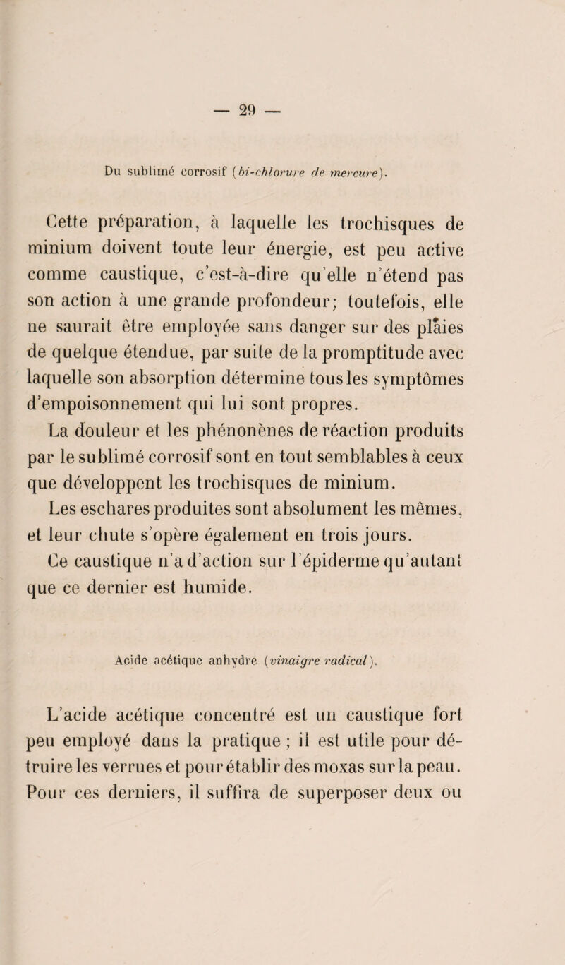 Du sublime corrosif (bi-chlorure de mercure). Cette preparation, a laquelle les trochisques de minium doivent toute leur energie, est peu active comme caustique, c’est-a-dire qu elle n’etend pas son action a une grande profondeur; toutefois, elle ne saurait etre employee sans danger sur des plaies de quelque etendue, par suite de la promptitude avec laquelle son absorption determine tousles symptomes d’empoisonnement qui lui sont propres. La douleur et les phenonenes de reaction produits par le sublime corrosif sont en tout semblables a ceux que developpent les trochisques de minium. Les eschares produites sont absolument les memes, et leur chute s’opere egalement en trois jours. Ce caustique n ad’action sur lepiderme qu’autant que ce dernier est humide. Acide ac^tique anhydre (vinaigre radical). L’acide acetique concentre est un caustique fort peu employe dans la pratique; il est utile pour de- truire les verrues et pour etablir des moxas sur la peau. Pour ces derniers, il suffira de superposer deux ou