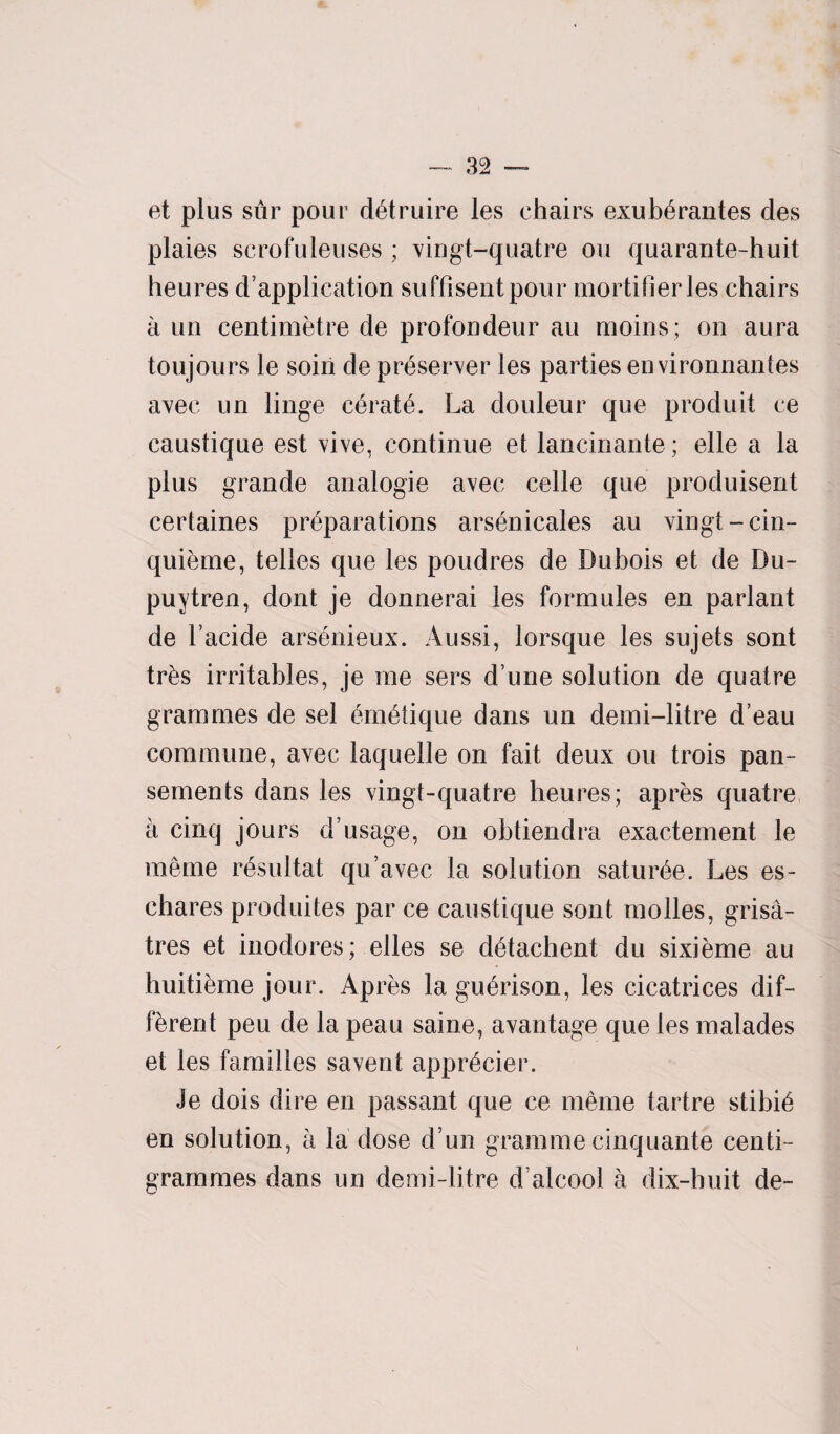 et plus stir pour d^truire les chairs exubfirantes des plaies scrofuleuses ; vingt-quatre ou quarante-huit heures duplication suffisentpour mortifierles chairs a un centimetre de profondeur au moins; on aura toujours le soiri de preserver les parties environnantes avec un linge cerate. La douleur que produit ce caustique est vive, continue et lancinante; elle a la plus grande analogie avec celle que produisent certaines preparations arsenicales au vingt-cin- quieme, telles que les poudres de Dubois et de Du- puytren, dont je donnerai les formules en parlant de l’acide arsfmieux. Aussi, lorsque les sujets sont tr&s irritables, je me sers dune solution de quatre grammes de sel 6m6tique dans un demi-litre d’eau commune, avec laquelle on fait deux ou trois pan- sements dans les vingt-quatre heures; apres quatre a cinq jours d’usage, on obtiendra exactement le meme r6sultat qu’avec la solution satur^e. Les es- chares produites par ce caustique sont molles, grisa- tres et inodores; elles se detachent du sixieme au huitieme jour. Apres la gu^rison, les cicatrices dif¬ ferent peu de la peau saine, avantage que les malades et les families savent appr^cier. Je dois dire en passant que ce meme tartre stibie en solution, a la dose d un gramme cinquante centi¬ grammes dans un demi-litre d’alcool a dix-huit de-