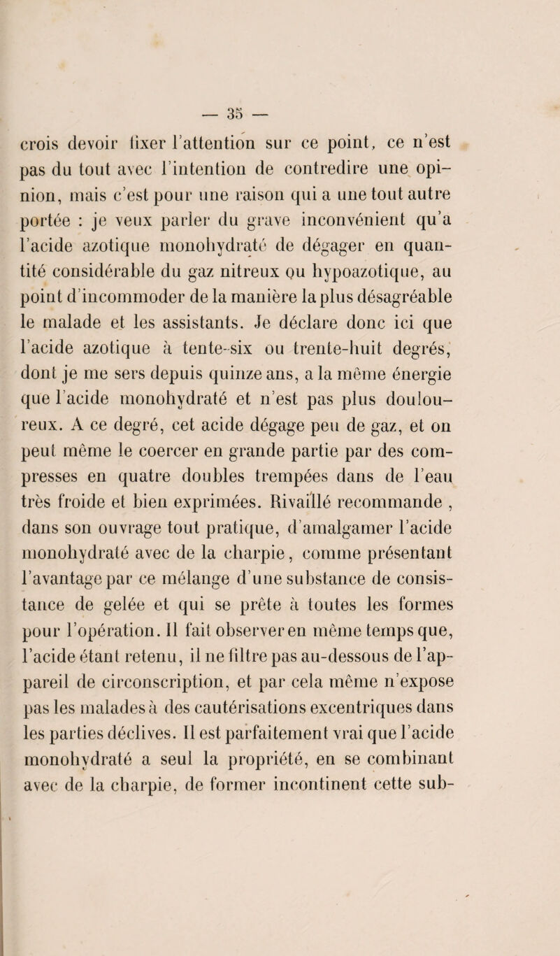 crois devoir tixer l’attention sur ce point, ce n’est pas du tout avee lintention de contredire une opi¬ nion, mais best pour une raison quia une tout autre portee : je veux parler du grave inconvenient qu’a 1’acide azotique monohydrate de degager en quan- tite considerable du gaz nitreux ou hypoazotique, au point d’incommoder de la maniere la plus desagreable le malade et les assistants. Je declare done ici que lacide azotique a tente-six ou trente-buit degres, dont je me sers depuis quinze ans, a la meme energie que l acide monobvdrate et n est pas plus doulou¬ reux. A ce degre, cet acide degage pen de gaz, et on peut meme le coercer en grande partie par des com¬ presses en quatre doubles trempees dans de l eau tres froide et bien exprimees. Rivailie recommande , dans son ouvrage tout pratique, d amalgamer l’acide monohydrate avec de la charpie, comme presentant l’avantagepar ce melange d une substance de consis- tance de geiee et qui se prete a toutes les formes pour l’operation. 11 fait observer en meme temps que, l’acide etant retenu, il ne filtre pas au-dessous de l’ap- pareil de circonscription, et par cela meme ibexpose pas les malades a des cauterisations excentriques dans les parties dedives. II est parfaitement vrai que l’acide monobvdrate a seul la propriete, en se combinant avec de la ebarpie, de former incontinent cette sub-