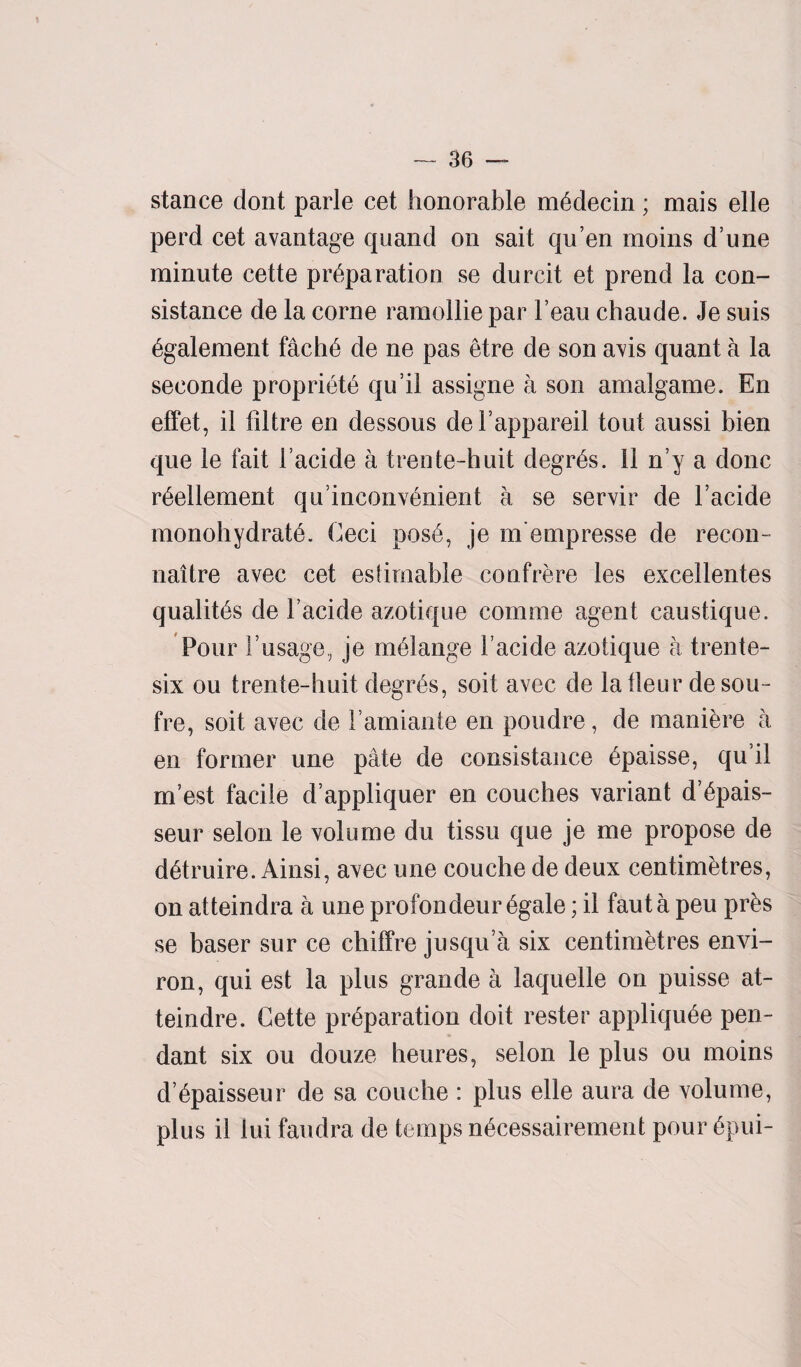 stance dont parle cet honorable medecin; mais elle perd cet avantage quand on sait qu’en moins dune minute cette preparation se dnrcit et prend la con- sistance de la corne ramolliepar l’eau chaude. Je suis egalement fache de ne pas etre de son am quant a la seconde propriety qu’il assigne a son amalgame. En effet, il filtre en dessous del appareil tout aussi bien que le fait Facide a trente-huit degrfis. 11 n’y a done reellement qiFinconvenient a se servir de Facide monohydrate. Ceci pose, je m'empresse de recoil- naitre avec cet estimable confrere les excellentes qualites de Facide azotique comme agent caustique. Pour Pusage, je melange Facide azotique a trente- six ou trente-huit degres, soit avec de latleur desou- fre, soit avec de Famiante en poudre, de maniere a en former une pate de consistance epaisse, qu il m’est facile d’appliquer en couches variant d’epais- seur selon le volume du tissu que je me propose de detruire. Ainsi, avec une couche de deux centimetres, on atteindra a une profondeur 6gale; il fauta peu pr£s se baser sur ce chilfre jusqu a six centimetres envi¬ ron, qui est la plus grande a laquelle on puisse at- teindre. Cette preparation doit rester appliqu6e pen¬ dant six ou douze heures, selon le plus ou moins d ^paisseur de sa couche : plus elle aura de volume, plus il iui faudra de temps necessairement pour 6pui-